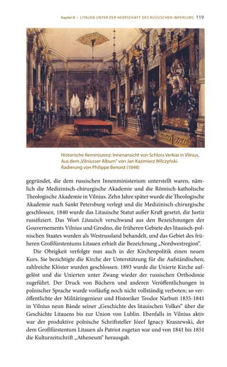 119
gegründet, die dem russischen Innenministerium unterstellt waren, näm-
lich die Medizinisch-chirurgische Akademie und die Römisch-katholische
Theologische Akademie in Vilnius. Zehn Jahre später wurde die Theologische
Akademie nach Sankt Petersburg verlegt und die Medizinisch-chirurgische
geschlossen. 1840 wurde das Litauische Statut außer Kraft gesetzt, die Justiz
russifiziert. Das Wort Litauisch verschwand aus den Bezeichnungen der
Gouvernements Vilnius und Grodno, die früheren Gebiete des litauisch-pol-
nischen Staates wurden als Westrussland behandelt, und das Gebiet des frü-
heren Großfürstentums Litauen erhielt die Bezeichnung „Nordwestregion“.
Die Obrigkeit verfolgte nun auch in der Kirchenpolitik einen neuen
Kurs. Sie bezichtigte die Kirche der Unterstützung für die Aufständischen;
zahlreiche Klöster wurden geschlossen. 1893 wurde die Unierte Kirche auf-
gelöst und die Unierten unter Zwang wieder der russischen Orthodoxie
zugeführt. Der Druck von Büchern und anderen Veröffentlichungen in
polnischer Sprache wurde vorläufig noch nicht vollständig verboten; so ver-
öffentlichte der Militäringenieur und Historiker Teodor Narbutt 1835-1841
in Vilnius neun Bände seiner „Geschichte des litauischen Volkes“ über die
Geschichte Litauens bis zur Union von Lublin. Ebenfalls in Vilnius aktiv
war der produktive polnische Schriftsteller Józef Ignacy Kraszewski, der
dem Großfürstentum Litauen als Patriot zugetan war und von 1841 bis 1851
die Kulturzeitschrift „Atheneum“ herausgab.
Historische Reminiszenz: Innenansicht von Schloss Verkiai in Vilnius.
Aus dem„Vilniusser Album“ von Jan Kazimierz Wilczyński.
Radierung von Philippe Benoist (1848)
Kapitel III • LITAUEN UNTER DER HERRSCHAFT DES RUSSISCHEN IMPERIUMS
 