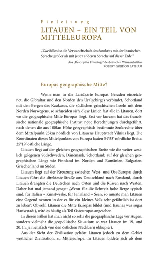 E i n l e i t u n g
LITAUEN – EIN TEIL VON
MITTELEUROPA
	
„Zweifellos ist die Verwandtschaft des Sanskrits mit der litauischen
Sprache größer als mit jeder anderen Sprache auf dieser Erde.“
Aus „Descriptive Ethnology“ des britischen Wissenschaftlers
Robert Gordon Latham
Europas geographische Mitte?
Wenn man in die Landkarte Europas Geraden einzeich-
net, die Gibraltar und den Norden des Uralgebirges verbindet, Schottland
mit den Bergen des Kaukasus, die südlichen griechischen Inseln mit dem
Norden Norwegens, so schneiden sich diese Linien fast alle in Litauen, dort
wo die geographische Mitte Europas liegt. Erst vor kurzem hat das franzö-
sische nationale geographische Institut neue Berechnungen durchgeführt,
nach denen die aus 180km Höhe geographisch bestimmte Senkrechte über
dem Mittelpunkt 25km nördlich von Litauens Hauptstadt Vilnius liegt. Die
Koordinaten dieses Mittelpunktes von Europa lauten 54°55’ nördliche Breite,
25°19’ östliche Länge.
Litauen liegt auf der gleichen geographischen Breite wie die weiter west-
lich gelegenen Südschweden, Dänemark, Schottland; auf der gleichen geo-
graphischen Länge wie Finnland im Norden und Rumänien, Bulgarien,
Griechenland im Süden.
Litauen liegt auf der Kreuzung zwischen West- und Ost-Europa: durch
Litauen führt die direkteste Straße aus Deutschland nach Russland, durch
Litauen drängten die Deutschen nach Osten und die Russen nach Westen.
Daher hat mal jemand gesagt: „Wenn für die Schweiz hohe Berge typisch
sind, für Italien – Kunstwerke, für Finnland – Seen, so müsste man Litauen
eine Gegend nennen in der es für ein kleines Volk sehr gefährlich ist dort
zu leben“. Obwohl Litauen die Mitte Europas bildet (und Kaunas war sogar
Hansestadt), wird es häufig als Teil Osteuropas angesehen.
In diesen Fällen hat man nicht so sehr die geographische Lage vor Augen,
sondern vielmehr die geopolitische Situation: so war Litauen im 19. und
20. Jh. ja mehrfach von den östlichen Nachbarn okkupiert.
Aus der Sicht der Zivilisation gehört Litauen jedoch zu dem Gebiet
westlicher Zivilisation, zu Mitteleuropa. In Litauen bildete sich ab dem
 