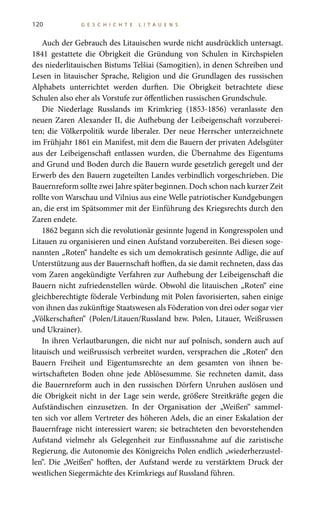 120 G E S C H I C H T E L I T A U E N S
Auch der Gebrauch des Litauischen wurde nicht ausdrücklich untersagt.
1841 gestattete die Obrigkeit die Gründung von Schulen in Kirchspielen
des niederlitauischen Bistums Telšiai (Samogitien), in denen Schreiben und
Lesen in litauischer Sprache, Religion und die Grundlagen des russischen
Alphabets unterrichtet werden durften. Die Obrigkeit betrachtete diese
Schulen also eher als Vorstufe zur öffentlichen russischen Grundschule.
Die Niederlage Russlands im Krimkrieg (1853-1856) veranlasste den
neuen Zaren Alexander II, die Aufhebung der Leibeigenschaft vorzuberei-
ten; die Völkerpolitik wurde liberaler. Der neue Herrscher unterzeichnete
im Frühjahr 1861 ein Manifest, mit dem die Bauern der privaten Adelsgüter
aus der Leibeigenschaft entlassen wurden, die Übernahme des Eigentums
and Grund und Boden durch die Bauern wurde gesetzlich geregelt und der
Erwerb des den Bauern zugeteilten Landes verbindlich vorgeschrieben. Die
Bauernreform sollte zwei Jahre später beginnen. Doch schon nach kurzer Zeit
rollte von Warschau und Vilnius aus eine Welle patriotischer Kundgebungen
an, die erst im Spätsommer mit der Einführung des Kriegsrechts durch den
Zaren endete.
1862 begann sich die revolutionär gesinnte Jugend in Kongresspolen und
Litauen zu organisieren und einen Aufstand vorzubereiten. Bei diesen soge-
nannten „Roten“ handelte es sich um demokratisch gesinnte Adlige, die auf
Unterstützung aus der Bauernschaft hofften, da sie damit rechneten, dass das
vom Zaren angekündigte Verfahren zur Aufhebung der Leibeigenschaft die
Bauern nicht zufriedenstellen würde. Obwohl die litauischen „Roten“ eine
gleichberechtigte föderale Verbindung mit Polen favorisierten, sahen einige
von ihnen das zukünftige Staatswesen als Föderation von drei oder sogar vier
„Völkerschaften“ (Polen/Litauen/Russland bzw. Polen, Litauer, Weißrussen
und Ukrainer).
In ihren Verlautbarungen, die nicht nur auf polnisch, sondern auch auf
litauisch und weißrussisch verbreitet wurden, versprachen die „Roten“ den
Bauern Freiheit und Eigentumsrechte an dem gesamten von ihnen be-
wirtschafteten Boden ohne jede Ablösesumme. Sie rechneten damit, dass
die Bauernreform auch in den russischen Dörfern Unruhen auslösen und
die Obrigkeit nicht in der Lage sein werde, größere Streitkräfte gegen die
Aufständischen einzusetzen. In der Organisation der „Weißen“ sammel-
ten sich vor allem Vertreter des höheren Adels, die an einer Eskalation der
Bauernfrage nicht interessiert waren; sie betrachteten den bevorstehenden
Aufstand vielmehr als Gelegenheit zur Einflussnahme auf die zaristische
Regierung, die Autonomie des Königreichs Polen endlich „wiederherzustel-
len“. Die „Weißen“ hofften, der Aufstand werde zu verstärktem Druck der
westlichen Siegermächte des Krimkriegs auf Russland führen.
 