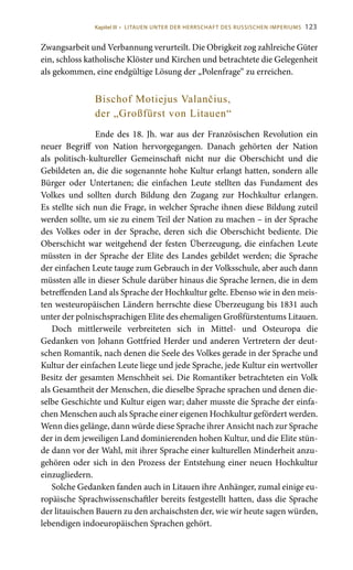 123
Zwangsarbeit und Verbannung verurteilt. Die Obrigkeit zog zahlreiche Güter
ein, schloss katholische Klöster und Kirchen und betrachtete die Gelegenheit
als gekommen, eine endgültige Lösung der „Polenfrage“ zu erreichen.
Bischof Motiejus Valančius,
der „Großfürst von Litauen“
Ende des 18. Jh. war aus der Französischen Revolution ein
neuer Begriff von Nation hervorgegangen. Danach gehörten der Nation
als politisch-kultureller Gemeinschaft nicht nur die Oberschicht und die
Gebildeten an, die die sogenannte hohe Kultur erlangt hatten, sondern alle
Bürger oder Untertanen; die einfachen Leute stellten das Fundament des
Volkes und sollten durch Bildung den Zugang zur Hochkultur erlangen.
Es stellte sich nun die Frage, in welcher Sprache ihnen diese Bildung zuteil
werden sollte, um sie zu einem Teil der Nation zu machen – in der Sprache
des Volkes oder in der Sprache, deren sich die Oberschicht bediente. Die
Oberschicht war weitgehend der festen Überzeugung, die einfachen Leute
müssten in der Sprache der Elite des Landes gebildet werden; die Sprache
der einfachen Leute tauge zum Gebrauch in der Volksschule, aber auch dann
müssten alle in dieser Schule darüber hinaus die Sprache lernen, die in dem
betreffenden Land als Sprache der Hochkultur gelte. Ebenso wie in den meis-
ten westeuropäischen Ländern herrschte diese Überzeugung bis 1831 auch
unter der polnischsprachigen Elite des ehemaligen Großfürstentums Litauen.
Doch mittlerweile verbreiteten sich in Mittel- und Osteuropa die
Gedanken von Johann Gottfried Herder und anderen Vertretern der deut-
schen Romantik, nach denen die Seele des Volkes gerade in der Sprache und
Kultur der einfachen Leute liege und jede Sprache, jede Kultur ein wertvoller
Besitz der gesamten Menschheit sei. Die Romantiker betrachteten ein Volk
als Gesamtheit der Menschen, die dieselbe Sprache sprachen und denen die-
selbe Geschichte und Kultur eigen war; daher musste die Sprache der einfa-
chen Menschen auch als Sprache einer eigenen Hochkultur gefördert werden.
Wenn dies gelänge, dann würde diese Sprache ihrer Ansicht nach zur Sprache
der in dem jeweiligen Land dominierenden hohen Kultur, und die Elite stün-
de dann vor der Wahl, mit ihrer Sprache einer kulturellen Minderheit anzu-
gehören oder sich in den Prozess der Entstehung einer neuen Hochkultur
einzugliedern.
Solche Gedanken fanden auch in Litauen ihre Anhänger, zumal einige eu-
ropäische Sprachwissenschaftler bereits festgestellt hatten, dass die Sprache
der litauischen Bauern zu den archaischsten der, wie wir heute sagen würden,
lebendigen indoeuropäischen Sprachen gehört.
Kapitel III • LITAUEN UNTER DER HERRSCHAFT DES RUSSISCHEN IMPERIUMS
 