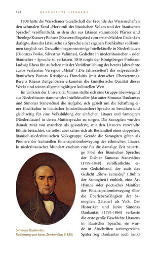 124 G E S C H I C H T E L I T A U E N S
1808 hatte die Warschauer Gesellschaft der Freunde der Wissenschaften
den schmalen Band „Herkunft des litauischen Volkes und der litauischen
Sprache“ veröffentlicht, in dem der aus Litauen stammende Pfarrer und
TheologeKsaweryBohusz(KsaverasBogušas)zumerstenMaldenGedanken
darlegte, dass das Litauische als Sprache einer eigenen Hochkultur vollkom-
men tauglich sei. Daraufhin begannen einige Intellektuelle in Niederlitauen
(Dionizas Poška, Silvestras Valiūnas), Gedichte in niederlitauischer – oder
litauischer – Sprache zu verfassen. 1818 sorgte der Königsberger Professor
Ludwig Rhesa für Aufsehen mit der Veröffentlichung des bereits Jahrzehnte
zuvor verfassten Versepos „Metai“ (‚Die Jahreszeiten’) des ostpreußisch-
litauischen Pastors Kristijonas Donelaitis (mit deutscher Übersetzung).
Bereits Rhesas Zeitgenossen erkannten die künstlerische Qualität dieses
Werks und seinen allgemeingültigen kulturellen Wert.
Im Umkreis der Universität Vilnius stellte sich eine Gruppe überwiegend
aus Niederlitauen stammender Intellektueller (darunter Simonas Daukantas
und Simonas Stanevičius) die Aufgabe, sich gezielt um die Schaffung ei-
ner Hochkultur in litauischer (niederlitauischer) Sprache zu bemühen und
gleichzeitig für eine Volksbildung der einfachen Litauer und Samogiten
(Niederlitauer) in deren Muttersprache zu sorgen. Die Samogiten wurden
damals zwar von manchen als gesonderte, mit den Litauern verwandte
Ethnie betrachtet, sie selbst aber sahen sich als Bestandteil einer doppelten,
litauisch-niederlitauischen Volksgruppe. Gerade die Samogiten gelten als
Pioniere der kulturellen Emanzipationsbewegung der ethnischen Litauer.
In niederlitauischer Mundart erschien eine für die damalige Zeit neuarti-
ge Fibel der litauischen Sprache;
der Dichter Simonas Stanevičius
(1799-1848) veröffentlichte ei-
nen Gedichtband, der auch das
Gedicht „Šlovė žemaičių“ (‚Ruhm
der Samogiten‘) enthielt, eine Art
Hymne oder poetisches Manifest
der Emanzipationsbewegung über
die Überlebensfähigkeit der Sa-
mogiten (Litauer) als Volk. Der
Historiker und Jurist Simonas
Daukantas (1793-1864) verfasste
die erste große Geschichte Litauens
in litauischer Sprache; sie wur-
de in Abschriften weitergereicht.
Später zog Daukantas nach Sankt
Simonas Daukantas.
Radierung von Jonas Zenkevičius (1850)
 