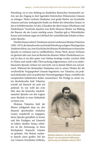 125
Petersburg, wo er eine Stellung im Staatlichen Russischen Senatsarchiv an-
trat, um den Zugang zu dort lagernden historischen Dokumenten Litauens
zu erlangen. Weiter verfasste Daukantas zwei große Bücher zur Geschichte
Litauens und eine umfangreiche Studie zur Kultur der ethnischen Litauer, in
der er in belletristischer Art den „Charakter der alten Litauer, Oberlitauer und
Niederlitauer“ beschrieb, daneben eine Reihe kleinerer Bücher zur Bildung
der Bauern, die des Lesens mächtig waren. Daneben gab er Wörterbücher
heraus und verfasste sogar ein Lehrbuch für weiterführende Schulen in litau-
ischer Sprache.
DarüberhinausredeteS. DaukantasseinemLandsmannMotiejusValančius
(1801-1875),derdamalsandernachSanktPetersburgverlegtenTheologischen
Akademielehrte,ein,eineGeschichtedesBistumsNiederlitaueninlitauischer
Sprache zu verfassen und zu veröffentlichen. Dieses Werk, dessen Verfasser
im gleichen Jahr sein Amt als Bischof des Bistums Telšiai (Niederlitauen) an-
trat (in dem er ein Jahr später vom Vatikan bestätigt wurde), erschien 1848
in Vilnius und wurde voller Überraschung aufgenommen, weil es in nieder-
litauischer Sprache verfasst war und nicht, wie es damals üblich war, auf pol-
nisch. Während der Romantiker Daukantas sich in seinen Werken für die
vorchristliche Vergangenheit Litauens begeisterte, war Valančius, ein prak-
tisch denkender und von politischer Vernunft geprägter Mann, zweifellos der
europäischen katholischen Kultur zuzurechnen. Die Predigt zu seiner ers-
ten Bischofsweihe hielt Valančius
sowohl auf litauisch als auch auf
polnisch. Es war wohl das erste
Mal, dass die litauische (niederli-
tauische) Sprache von den Lippen
eines Bischofs in einer Kathedrale
zu hören war.
Motiejus Valančius hielt die
Pfarrer erfolgreich dazu an, den
litauisch sprechenden einfachen
Leuten respektvoll zu begegnen,
deren Sprache gründlich zu lernen
und ihre Predigten auf Litauisch
zu halten; darüber hinaus erhiel-
ten sie die Anweisung, in ihren
Kirchspielen litauische Schulen
zu gründen. Das Bistum umfass-
te damals einen großen Teil des
von Litauern bewohnten Gebietes,
Motiejus Valančius. Aus dem„Vilniusser
Album“ von Jan Kazimierz Wilczyński.
Zeichnung von Adolphe Lafosse (1857)
Kapitel III • LITAUEN UNTER DER HERRSCHAFT DES RUSSISCHEN IMPERIUMS
 