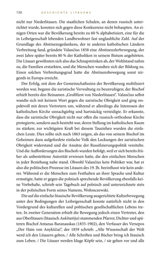 126 G E S C H I C H T E L I T A U E N S
nicht nur Niederlitauen. Die staatlichen Schulen, an denen russisch unter-
richtet wurde, konnten sich gegen diese Konkurrenz nicht behaupten. An ei-
nigen Orten war die Bevölkerung bereits zu 60 % alphabetisiert, eine für die
in Leibeigenschaft lebenden Landbewohner fast unglaubliche Zahl. Auf der
Grundlage des Abstinenzgedankens, der in anderen katholischen Ländern
Verbreitung fand, gründete Valančius 1858 eine Abstinenzlerbewegung, der
zwei Jahre später bereits 80 % der Katholiken in seinem Bistum angehörten.
Die Litauer gewöhnten sich also das Schnapstrinken ab, der Wohlstand nahm
zu, die Familien erstarkten, und die Menschen wandten sich der Bildung zu.
Einen solchen Verbreitungsgrad hatte die Abstinenzbewegung sonst nir-
gends in Europa erreicht.
Der Erfolg, mit dem der Gemeinschaftssinn der Bevölkerung mobilisiert
worden war, begann die zaristische Verwaltung zu beunruhigen; der Bischof
erhielt bereits den Beinamen „Großfürst von Niederlitauen“. Valančius selbst
wandte sich mit keinem Wort gegen die zaristische Obrigkeit und ging res-
pektvoll mit deren Vertretern um, während er allerdings die Interessen der
katholischen Kirche unnachgiebig und hartnäckig verteidigte. Er erkannte,
dass die zaristische Obrigkeit nicht nur offen die russisch-orthodoxe Kirche
protegierte, sondern auch bestrebt war, deren Stellung im katholischen Raum
zu stärken; zur wichtigsten Kraft bei diesem Tauziehen wurden die einfa-
chen Leute. Dies sollte sich nach 1863 zeigen, als das von seinem Bischof im
Geheimen dazu aufgefordete einfache Volk den Lockungen der zaristischen
Obrigkeit widerstand und die Ansätze der Russifizierungspolitik vereitelte.
Und die Aufforderungen des Bischofs wurden befolgt, weil er sich bereits frü-
her als unbestrittene Autorität erwiesen hatte, die den einfachen Menschen
in jeder Beziehung nahe stand. Obwohl Valančius kein Politiker war, hat er
also die politischen Prozesse im Litauen des 19. Jh. beeinflusst wie kein ande-
rer. Während er die Menschen zum Festhalten an ihrer Sprache und Kultur
ermutigte, hatte er gegen die polnisch sprechende Bevölkerung ebenfalls kei-
ne Vorbehalte, schrieb sein Tagebuch auf polnisch und unterzeichnete stets
in der polnischen Form seines Namens, Wołonczewski.
Die auf die einfache litauische Bevölkerung ausgerichtete Kulturbewegung
unter den Bedingungen der Leibeigenschaft konnte natürlich nicht in den
Vordergrund des kulturellen und politischen gesellschaftlichen Lebens tre-
ten. In zweiter Generation erhielt die Bewegung jedoch einen Vertreter, den
aus Oberlitauen (litauisch Aukštaitija) stammenden Pfarrer, Dichter und spä-
teren Bischof Antanas Baranauskas (1835-1902), den Verfasser des Versepos
„Der Hain von Anykščiai“, der 1859 schrieb: „Alle Wissenschaft der Welt
werd ich den Litauern geben, / Alle Schriften und Bücher bring ich litauisch
zum Leben. / Die Litauer werden kluge Köpfe sein, / sie gehen vor und alle
 