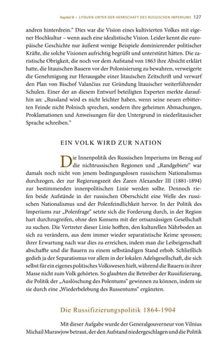 127
andren hinterdrein.“ Dies war die Vision eines kultivierten Volkes mit eige-
ner Hochkultur – wenn auch eine idealistische Vision. Leider kennt die euro-
päische Geschichte nur äußerst wenige Beispiele dominierender politischer
Kräfte, die solche Visionen aufrichtig begrüßt und unterstützt hätten. Die za-
ristische Obrigkeit, die noch vor dem Aufstand von 1863 ihre Absicht erklärt
hatte, die litauischen Bauern vor der Polonisierung zu bewahren, verweigerte
die Genehmigung zur Herausgabe einer litauischen Zeitschrift und verwarf
den Plan von Bischof Valančius zur Gründung litauischer weiterführender
Schulen. Einer der an diesem Entwurf beteiligten Experten merkte darauf-
hin an: „Russland wird es nicht leichter haben, wenn seine neuen erbitter-
ten Feinde nicht Polnisch sprechen, sondern ihre geheimen Abmachungen,
Proklamationen und Anweisungen für den Untergrund in niederlitauischer
Sprache schreiben.“
EIN VOLK WIRD ZUR NATION
Die Innenpolitik des Russischen Imperiums im Bezug auf
die nichtrussischen Regionen und „Randgebiete“ war
damals noch nicht von jenem bedingungslosen russischem Nationalismus
durchzogen, der zur Regierungszeit des Zaren Alexander  III (1881-1894)
zur bestimmenden innenpolitischen Linie werden sollte. Dennoch rie-
fen beide Aufstände in der russischen Oberschicht eine Welle des russi-
schen Nationalismus und der Polenfeindlichkeit hervor. In der Politik des
Imperiums zur „Polenfrage“ setzte sich die Forderung durch, in der Region
hart durchzugreifen, ohne den Konsens mit der ortsansässigen Gesellschaft
zu suchen. Die Vertreter dieser Linie hofften, den kulturellen Nährboden an
sich zu verändern, aus dem immer wieder separatistische Keime sprossen;
ihrer Erwartung nach war dies zu erreichen, indem man die Leibeigenschaft
abschaffte und die Bauern zu einem selbständigen Stand erhob. Schließlich
gedieh ja der Separatismus vor allem in der lokalen Adelsgesellschaft, die sich
selbstfüreineigenespolitischesVolkswesenhielt,währenddieBauerninihrer
Masse nicht zum Volk gehörten. So glaubten die Betreiber der Russifizierung,
die Politik der „Auslöschung des Polentums“ gewinnen zu können, indem sie
sie durch eine „Wiederbelebung des Russentums“ ergänzten.
Die Russifizierungspolitik 1864-1904
Mit dieser Aufgabe wurde der Generalgouverneur von Vilnius
MichailMurawjowbetraut,derdenAufstandniedergeschlagenunddiePolitik
Kapitel III • LITAUEN UNTER DER HERRSCHAFT DES RUSSISCHEN IMPERIUMS
 