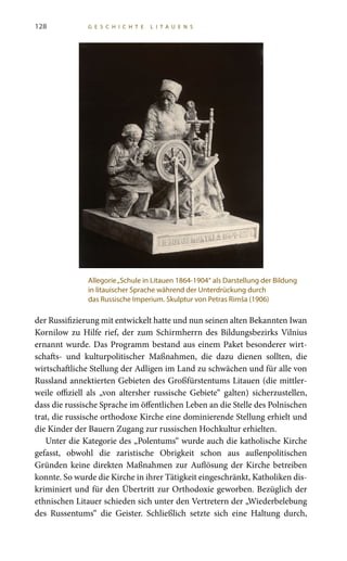 128 G E S C H I C H T E L I T A U E N S
der Russifizierung mit entwickelt hatte und nun seinen alten Bekannten Iwan
Kornilow zu Hilfe rief, der zum Schirmherrn des Bildungsbezirks Vilnius
ernannt wurde. Das Programm bestand aus einem Paket besonderer wirt-
schafts- und kulturpolitischer Maßnahmen, die dazu dienen sollten, die
wirtschaftliche Stellung der Adligen im Land zu schwächen und für alle von
Russland annektierten Gebieten des Großfürstentums Litauen (die mittler-
weile offiziell als „von altersher russische Gebiete“ galten) sicherzustellen,
dass die russische Sprache im öffentlichen Leben an die Stelle des Polnischen
trat, die russische orthodoxe Kirche eine dominierende Stellung erhielt und
die Kinder der Bauern Zugang zur russischen Hochkultur erhielten.
Unter die Kategorie des „Polentums“ wurde auch die katholische Kirche
gefasst, obwohl die zaristische Obrigkeit schon aus außenpolitischen
Gründen keine direkten Maßnahmen zur Auflösung der Kirche betreiben
konnte. So wurde die Kirche in ihrer Tätigkeit eingeschränkt, Katholiken dis-
kriminiert und für den Übertritt zur Orthodoxie geworben. Bezüglich der
ethnischen Litauer schieden sich unter den Vertretern der „Wiederbelebung
des Russentums“ die Geister. Schließlich setzte sich eine Haltung durch,
Allegorie„Schule in Litauen 1864-1904“ als Darstellung der Bildung
in litauischer Sprache während der Unterdrückung durch
das Russische Imperium. Skulptur von Petras Rimša (1906)
 