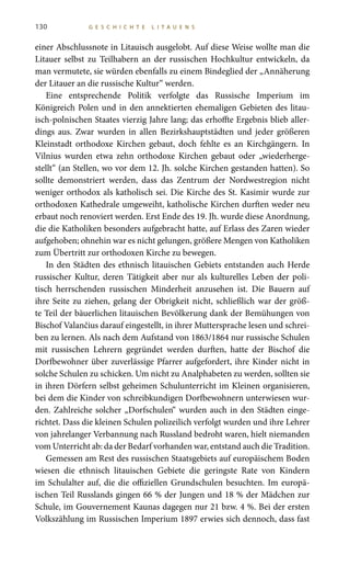 130 G E S C H I C H T E L I T A U E N S
einer Abschlussnote in Litauisch ausgelobt. Auf diese Weise wollte man die
Litauer selbst zu Teilhabern an der russischen Hochkultur entwickeln, da
man vermutete, sie würden ebenfalls zu einem Bindeglied der „Annäherung
der Litauer an die russische Kultur“ werden.
Eine entsprechende Politik verfolgte das Russische Imperium im
Königreich Polen und in den annektierten ehemaligen Gebieten des litau-
isch-polnischen Staates vierzig Jahre lang; das erhoffte Ergebnis blieb aller-
dings aus. Zwar wurden in allen Bezirkshauptstädten und jeder größeren
Kleinstadt orthodoxe Kirchen gebaut, doch fehlte es an Kirchgängern. In
Vilnius wurden etwa zehn orthodoxe Kirchen gebaut oder „wiederherge-
stellt“ (an Stellen, wo vor dem 12. Jh. solche Kirchen gestanden hatten). So
sollte demonstriert werden, dass das Zentrum der Nordwestregion nicht
weniger orthodox als katholisch sei. Die Kirche des St. Kasimir wurde zur
orthodoxen Kathedrale umgeweiht, katholische Kirchen durften weder neu
erbaut noch renoviert werden. Erst Ende des 19. Jh. wurde diese Anordnung,
die die Katholiken besonders aufgebracht hatte, auf Erlass des Zaren wieder
aufgehoben; ohnehin war es nicht gelungen, größere Mengen von Katholiken
zum Übertritt zur orthodoxen Kirche zu bewegen.
In den Städten des ethnisch litauischen Gebiets entstanden auch Herde
russischer Kultur, deren Tätigkeit aber nur als kulturelles Leben der poli-
tisch herrschenden russischen Minderheit anzusehen ist. Die Bauern auf
ihre Seite zu ziehen, gelang der Obrigkeit nicht, schließlich war der größ-
te Teil der bäuerlichen litauischen Bevölkerung dank der Bemühungen von
Bischof Valančius darauf eingestellt, in ihrer Muttersprache lesen und schrei-
ben zu lernen. Als nach dem Aufstand von 1863/1864 nur russische Schulen
mit russischen Lehrern gegründet werden durften, hatte der Bischof die
Dorfbewohner über zuverlässige Pfarrer aufgefordert, ihre Kinder nicht in
solche Schulen zu schicken. Um nicht zu Analphabeten zu werden, sollten sie
in ihren Dörfern selbst geheimen Schulunterricht im Kleinen organisieren,
bei dem die Kinder von schreibkundigen Dorfbewohnern unterwiesen wur-
den. Zahlreiche solcher „Dorfschulen“ wurden auch in den Städten einge-
richtet. Dass die kleinen Schulen polizeilich verfolgt wurden und ihre Lehrer
von jahrelanger Verbannung nach Russland bedroht waren, hielt niemanden
vom Unterricht ab: da der Bedarf vorhanden war, entstand auch die Tradition.
Gemessen am Rest des russischen Staatsgebiets auf europäischem Boden
wiesen die ethnisch litauischen Gebiete die geringste Rate von Kindern
im Schulalter auf, die die offiziellen Grundschulen besuchten. Im europä-
ischen Teil Russlands gingen 66 % der Jungen und 18 % der Mädchen zur
Schule, im Gouvernement Kaunas dagegen nur 21 bzw. 4 %. Bei der ersten
Volkszählung im Russischen Imperium 1897 erwies sich dennoch, dass fast
 