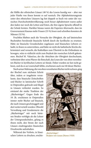 131
die Hälfte der ethnischen Litauer (48 %) des Lesens kundig war – aber nur
jeder Fünfte von ihnen konnte es auf russisch. Die Alphabetisierungsrate
unter den ethnischen Litauern lag fast doppelt so hoch wie unter der rus-
sischen Durchschnittsbevölkerung; noch besser alphabetisiert waren außer
den Juden nur noch die Letten und Esten, die ihre eigene Sprache offiziell in
der Schule lernten. Darüber hinaus waren die Experten überrascht, dass im
Gouvernement Kaunas mehr Frauen (55 %) lesen und schreiben konnten als
Männer (52 %).
Fruchtlos blieben auch die Versuche der Obrigkeit, die auf lateinischen
Buchstaben beruhende litauische Schrift durch die kyrillische zu ersetzen.
Hätte sie litauische Grundschulen zugelassen und litauischen Lehrern er-
laubt, in ihnen zu unterrichten, und hätte sie nicht die katholische Kirche dis-
kriminiert und versucht, die Katholiken zum Übertritt in die Orthodoxie zu
bewegen, wäre es vielleicht nicht zum Boykott der russischen Schrift gekom-
men. Bischof M. Valančius, der die Absichten der Obrigkeit durchschaute,
verbreitete über seine Pfarrer die Botschaft, das Lesen der von oben verordne-
ten Bücher in kyrillischen Lettern sei Sünde. Daher wurden sie fast nicht ge-
lesen, und da es an Leserschaft fehlte, erschienen auch nur 60 dieser Bücher.
NachseinerMahnung,dievonobenverordnetenBüchernichtzulesen,ging
der Bischof zum nächsten Schritt
über, indem er insgeheim veran-
lasste, dass litauische Zeitschriften
und Bücher in lateinischer Schrift
in Ostpreußen gedruckt und illegal
in Litauen verbreitet wurden. So
entstand die starke Tradition der
„Bücherträger“. Gegen Ende des
19.  Jh. erschienen in Ostpreußen
immer mehr Bücher auf litauisch,
die nach Litauen geschmuggelt und
dort weiterverteilt wurden. Obwohl
Verwaltung und Gendarmerie die
„Bücherträger“ mit noch härte-
ren Strafen verfolgte als die Lehrer
der Untergrundschulen, gelang es
ihnen nicht, den Strom der nach
Litauen eindringenden litauischen
Druckwerke aufzuhalten.
Während des Verbots, in litaui-
schen Lettern zu drucken, erschie-
„Bücherträger“.
Skulptur von Juozas Zikaras (1939)
Kapitel III • LITAUEN UNTER DER HERRSCHAFT DES RUSSISCHEN IMPERIUMS
 