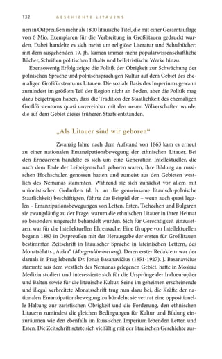 132 G E S C H I C H T E L I T A U E N S
nen in Ostpreußen mehr als 1800 litauische Titel, die mit einer Gesamtauflage
von 6 Mio. Exemplaren für die Verbreitung in Großlitauen gedruckt wur-
den. Dabei handelte es sich meist um religiöse Literatur und Schulbücher;
mit dem ausgehenden 19. Jh. kamen immer mehr populärwissenschaftliche
Bücher, Schriften politischen Inhalts und belletristische Werke hinzu.
Ebensowenig Erfolg zeigte die Politik der Obrigkeit zur Schwächung der
polnischen Sprache und polnischsprachigen Kultur auf dem Gebiet des ehe-
maligen Großfürstentums Litauen. Die soziale Basis des Imperiums gewann
zumindest im größten Teil der Region nicht an Boden, aber die Politik mag
dazu beigetragen haben, dass die Tradition der Staatlichkeit des ehemaligen
Großfürstentums quasi unvereinbar mit den neuen Völkerschaften wurde,
die auf dem Gebiet dieses früheren Staats entstanden.
„Als Litauer sind wir geboren“
Zwanzig Jahre nach dem Aufstand von 1863 kam es erneut
zu einer nationalen Emanzipationsbewegung der ethnischen Litauer. Bei
den Erneuerern handelte es sich um eine Generation Intellektueller, die
nach dem Ende der Leibeigenschaft geboren waren, ihre Bildung an russi-
schen Hochschulen genossen hatten und zumeist aus den Gebieten west-
lich des Nemunas stammten. Während sie sich zunächst vor allem mit
unionistischen Gedanken (d. h. an die gemeinsame litauisch-polnische
Staatlichkeit) beschäftigten, führte das Beispiel der – wenn auch quasi lega-
len – Emanzipationsbewegungen von Letten, Esten, Tschechen und Bulgaren
sie zwangsläufig zu der Frage, warum die ethnischen Litauer in ihrer Heimat
so besonders ungerecht behandelt wurden. Sich für Gerechtigkeit einzuset-
zen, war für die Intellektuellen Ehrensache. Eine Gruppe von Intellektuellen
begann 1883 in Ostpreußen mit der Herausgabe der ersten für Großlitauen
bestimmten Zeitschrift in litauischer Sprache in lateinischen Lettern, des
Monatsblatts „Aušra“ (Morgendämmerung). Deren erster Redakteur war der
damals in Prag lebende Dr. Jonas Basanavičius (1851-1927). J. Basanavičius
stammte aus dem westlich des Nemunas gelegenen Gebiet, hatte in Moskau
Medizin studiert und interessierte sich für die Ursprünge der Indoeuropäer
und Balten sowie für die litauische Kultur. Seine im geheimen erscheinende
und illegal verbreitete Monatsschrift trug nun dazu bei, die Kräfte der na-
tionalen Emanzipationsbewegung zu bündeln; sie vertrat eine oppositionel-
le Haltung zur zaristischen Obrigkeit und die Forderung, den ethnischen
Litauern zumindest die gleichen Bedingungen für Kultur und Bildung ein-
zuräumen wie den ebenfalls im Russischen Imperium lebenden Letten und
Esten. Die Zeitschrift setzte sich vielfältig mit der litauischen Geschichte aus-
 