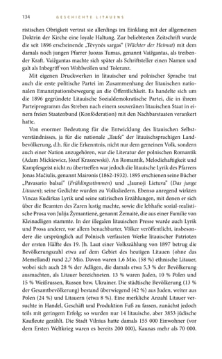 134 G E S C H I C H T E L I T A U E N S
ristischen Obrigkeit vertrat sie allerdings im Einklang mit der allgemeinen
Doktrin der Kirche eine loyale Haltung. Zur beliebtesten Zeitschrift wurde
die seit 1896 erscheinende „Tėvynės sargas“ (Wächter der Heimat) mit dem
damals noch jungen Pfarrer Juozas Tumas, genannt Vaižgantas, als treiben-
der Kraft. Vaižgantas machte sich später als Schriftsteller einen Namen und
galt als Inbegriff von Wohlwollen und Toleranz.
Mit eigenen Druckwerken in litauischer und polnischer Sprache trat
auch die erste politische Partei im Zusammenhang der litauischen natio-
nalen Emanzipationsbewegung an die Öffentlichkeit. Es handelte sich um
die 1896 gegründete Litauische Sozialdemokratische Partei, die in ihrem
Parteiprogramm das Streben nach einem souveränen litauischen Staat in ei-
nem freien Staatenbund (Konföderation) mit den Nachbarstaaten verankert
hatte.
Von enormer Bedeutung für die Entwicklung des litauischen Selbst-
verständnisses, ja für die nationale „Taufe“ der litauischsprachigen Land-
bevölkerung, d.h. für die Erkenntnis, nicht nur dem gemeinen Volk, sondern
auch einer Nation anzugehören, war die Literatur der polnischen Romantik
(Adam Mickiewicz, Józef Kraszewski). An Romantik, Melodiehaftigkeit und
Kampfesgeist nicht zu übertreffen war jedoch die litauische Lyrik des Pfarrers
Jonas Mačiulis, genannt Maironis (1862-1932). 1895 erschienen seine Bücher
„Pavasario balsai” (Frühlingsstimmen) und „Jaunoji Lietuva” (Das junge
Litauen); seine Gedichte wurden zu Volksliedern. Ebenso anregend wirkten
Vincas Kudirkas Lyrik und seine satirischen Erzählungen, mit denen er sich
über die Beamten des Zaren lustig machte, sowie die lebhafte sozial-realisti-
sche Prosa von Julija Žymantienė, genannt Žemaitė, die aus einer Familie von
Kleinadligen stammte. In der illegalen litauischen Presse wurde auch Lyrik
und Prosa anderer, vor allem benachbarter, Völker veröffentlicht, insbeson-
dere die ursprünglich auf Polnisch verfassten Werke litauischer Patrioten
der ersten Hälfte des 19. Jh. Laut einer Volkszählung von 1897 betrug die
Bevölkerungszahl etwa auf dem Gebiet des heutigen Litauen (ohne das
Memelland) rund 2,7 Mio. Davon waren 1,6 Mio. (58 %) ethnische Litauer,
wobei sich auch 28 % der Adligen, die damals etwa 5,3 % der Bevölkerung
ausmachten, als Litauer bezeichneten. 13 % waren Juden, 10 % Polen und
15 % Weißrussen, Russen bzw. Ukrainer. Die städtische Bevölkerung (13 %
der Gesamtbevölkerung) bestand überwiegend (42 %) aus Juden, weiter aus
Polen (24 %) und Litauern (etwa 8 %). Eine merkliche Anzahl Litauer ver-
suchte in Handel, Geschäft und Produktion Fuß zu fassen, zunächst jedoch
teils mit geringem Erfolg; so wurden nur 14 litauische, aber 3853 jüdische
Kaufleute gezählt. Die Stadt Vilnius hatte damals 155 000 Einwohner (vor
dem Ersten Weltkrieg waren es bereits 200 000), Kaunas mehr als 70 000.
 