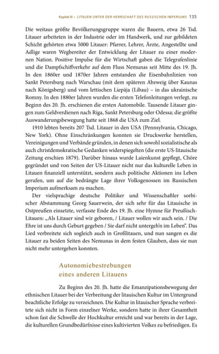 135
Die weitaus größte Bevölkerungsgruppe waren die Bauern, etwa 26  Tsd.
Litauer arbeiteten in der Industrie oder im Handwerk, und zur gebildeten
Schicht gehörten etwa 5000 Litauer: Pfarrer, Lehrer, Ärzte, Angestellte und
Adlige waren Wegbereiter der Entwicklung der Litauer zu einer moder-
nen Nation. Positive Impulse für die Wirtschaft gaben die Telegrafenlinie
und die Dampfschiffverkehr auf dem Fluss Nemunas seit Mitte des 19. Jh.
In den 1860er und 1870er Jahren entstanden die Eisenbahnlinien von
Sankt Petersburg nach Warschau (mit dem späteren Abzweig über Kaunas
nach Königsberg) und vom lettischen Liepāja (Libau) – in das ukrainische
Romny. In den 1880er Jahren wurden die ersten Telefonleitungen verlegt, zu
Beginn des 20. Jh. erschienen die ersten Automobile. Tausende Litauer gin-
gen zum Geldverdienen nach Riga, Sankt Petersburg oder Odessa; die größte
Auswanderungsbewegung hatte seit 1868 die USA zum Ziel.
1910 lebten bereits 207 Tsd. Litauer in den USA (Pennsylvania, Chicago,
New York). Ohne Einschränkungen konnten sie Druckwerke herstellen,
Vereinigungen und Verbände gründen, in denen sich sowohl sozialistische als
auch christdemokratische Gedanken widerspiegelten (die erste US-litauische
Zeitung erschien 1879). Darüber hinaus wurde Laienkunst gepflegt, Chöre
gegründet und von Seiten der US-Litauer nicht nur das kulturelle Leben in
Litauen finanziell unterstützt, sondern auch politische Aktionen ins Leben
gerufen, um auf die bedrängte Lage ihrer Volksgenossen im Russischen
Imperium aufmerksam zu machen.
Der vielsprachige deutsche Politiker und Wissenschaftler sorbi-
scher Abstammung Georg Sauerwein, der sich sehr für das Litauische in
Ostpreußen einsetzte, verfasste Ende des 19. Jh. eine Hymne für Preußisch-
Litauen: „Als Litauer sind wir geboren, / Litauer wollen wir auch sein. / Die
Ehre ist uns durch Geburt gegeben / Sie darf nicht untergeh’n im Leben“. Das
Lied verbreitete sich sogleich auch in Großlitauen, und nun sangen es die
Litauer zu beiden Seiten des Nemunas in dem festen Glauben, dass sie nun
nicht mehr untergehen konnten.
Autonomiebestrebungen
eines anderen Litauens
Zu Beginn des 20. Jh. hatte die Emanzipationsbewegung der
ethnischen Litauer bei der Verbreitung der litauischen Kultur im Untergrund
beachtliche Erfolge zu verzeichnen. Die Kultur in litauischer Sprache verbrei-
tete sich nicht in Form einzelner Werke, sondern hatte in ihrer Gesamtheit
schon fast die Schwelle der Hochkultur erreicht und war bereits in der Lage,
die kulturellen Grundbedürfnisse eines kultivierten Volkes zu befriedigen. Es
Kapitel III • LITAUEN UNTER DER HERRSCHAFT DES RUSSISCHEN IMPERIUMS
 