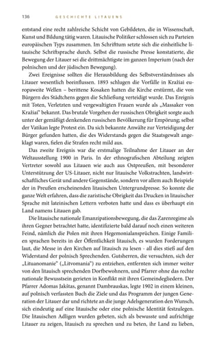 136 G E S C H I C H T E L I T A U E N S
entstand eine recht zahlreiche Schicht von Gebildeten, die in Wissenschaft,
Kunst und Bildung tätig waren. Litauische Politiker schlossen sich zu Parteien
europäischen Typs zusammen. Im Schrifttum setzte sich die einheitliche li-
tauische Schriftsprache durch. Selbst die russische Presse konstatierte, die
Bewegung der Litauer sei die drittmächtigste im ganzen Imperium (nach der
polnischen und der jüdischen Bewegung).
Zwei Ereignisse sollten die Herausbildung des Selbstverständnisses als
Litauer wesentlich beeinflussen. 1893 schlugen die Vorfälle in Kražiai eu-
ropaweite Wellen – berittene Kosaken hatten die Kirche erstürmt, die von
Bürgern des Städtchens gegen die Schließung verteidigt wurde. Das Ereignis
mit Toten, Verletzten und vergewaltigten Frauen wurde als „Massaker von
Kražiai“ bekannt. Das brutale Vorgehen der russischen Obrigkeit sorgte auch
unter der gemäßigt denkenden russischen Bevölkerung für Empörung; selbst
der Vatikan legte Protest ein. Da sich bekannte Anwälte zur Verteidigung der
Bürger gefunden hatten, die des Widerstands gegen die Staatsgewalt ange-
klagt waren, fielen die Strafen recht mild aus.
Das zweite Ereignis war die erstmalige Teilnahme der Litauer an der
Weltausstellung 1900 in Paris. In der ethnografischen Abteilung zeigten
Vertreter sowohl aus Litauen wie auch aus Ostpreußen, mit besonderer
Unterstützung der US-Litauer, nicht nur litauische Volkstrachten, landwirt-
schaftliches Gerät und andere Gegenstände, sondern vor allem auch Beispiele
der in Preußen erscheinenden litauischen Untergrundpresse. So konnte die
ganze Welt erfahren, dass die zaristische Obrigkeit das Drucken in litauischer
Sprache mit lateinischen Lettern verboten hatte und dass es überhaupt ein
Land namens Litauen gab.
Die litauische nationale Emanzipationsbewegung, die das Zarenregime als
ihren Gegner betrachtet hatte, identifizierte bald darauf noch einen weiteren
Feind, nämlich die Polen mit ihren Hegemonialansprüchen. Einige Famili-
en sprachen bereits in der Öffentlichkeit litauisch, es wurden Forderungen
laut, die Messe in den Kirchen auf litauisch zu lesen - all dies stieß auf den
Widerstand der polnisch Sprechenden. Gutsherren, die versuchten, sich der
„Lituanomanie“ („Litvomania“) zu entziehen, entfernten sich immer weiter
von den litauisch sprechenden Dorfbewohnern, und Pfarrer ohne das rechte
nationale Bewusstsein gerieten in Konflikt mit ihren Gemeindegliedern. Der
Pfarrer Adomas Jakštas, genannt Dambrauskas, legte 1902 in einem kleinen,
auf polnisch verfassten Buch die Ziele und das Programm der jungen Gene-
ration der Litauer dar und richtete an die junge Adelsgeneration den Wunsch,
sich eindeutig auf eine litauische oder eine polnische Identität festzulegen.
Die litauischen Adligen wurden gebeten, sich als bewusste und aufrichtige
Litauer zu zeigen, litauisch zu sprechen und zu beten, ihr Land zu lieben,
 