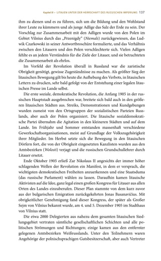 137
ihm zu dienen und es zu führen, sich um die Bildung und den Wohlstand
ihrer Leute zu kümmern und als junge Adlige das Salz der Erde zu sein. Der
Vorschlag zur Zusammenarbeit mit den Adligen wurde von den Polen im
Gebiet Vilnius durch das „Przenigdy“ (Niemals) zurückgewiesen, das Lud-
wik Czarkowski in seiner Antwortbroschüre formulierte, und das Verhältnis
zwischen den Litauern und den Polen verschlechterte sich. Vielen Adligen
fehlte es an jedem Verständnis für die Ziele der Litauer, und sie betrachteten
die Zusammenarbeit als ehrlos.
Im Vorfeld der Revolution überall in Russland war die zaristische
Obrigkeit genötigt, gewisse Zugeständnisse zu machen. Als größter Sieg der
litauischen Bewegung gilt bis heute die Aufhebung des Verbots, in litauischen
Lettern zu drucken, sehr bald gefolgt von der Entstehung einer legalen litau-
ischen Presse im Lande selbst.
Die erste soziale, demokratische Revolution, die Anfang 1905 in der rus-
sischen Hauptstadt ausgebrochen war, breitete sich bald auch in den größe-
ren litauischen Städten aus. Streiks, Demonstrationen und Kundgebungen
wurden zumeist von den Ortsgruppen der sozialistischen Parteien Russ-
lands, aber auch der Polen organisiert. Die litauische sozialdemokrati-
sche Partei übernahm die Agitation in den kleineren Städten und auf dem
Lande. Im Frühjahr und Sommer entstanden massenhaft verschiedene
Gewerkschaftsorganisationen, meist auf Grundlage der Volkszugehörigkeit
ihrer Mitglieder. Im Herbst setzte sich die Bewegung in den litauischen
Dörfern fort, die von der Obrigkeit eingesetzten Kanzlisten wurden aus den
Amtsbezirken (Wolosti) verjagt und die russischen Grundschullehrer durch
Litauer ersetzt.
Ende Oktober 1905 erließ Zar Nikolaus II angesichts der immer höher
schlagenden Wellen der Revolution ein Manifest, in dem er versprach, die
wichtigsten demokratischen Freiheiten anzuerkennen und eine Staatsduma
(das russische Parlament) wählen zu lassen. Daraufhin kamen litauische
Aktivisten auf die Idee, ganz legal einen großen Kongress für Litauer aus allen
Orten des Landes einzuberufen. Dieser Plan stammte von dem kurz zuvor
aus der bulgarischen Emigration zurückgekehrten Jonas Basanavičius. Mit
obrigkeitlicher Genehmigung fand dieser Kongress, der später als Großer
Sejm von Vilnius bekannt wurde, am 4. und 5. Dezember 1905 im Stadthaus
von Vilnius statt.
Die etwa 2000 Delegierten aus nahezu dem gesamten litauischen Sied-
lungsgebiet vertraten sämtliche gesellschaftlichen Schichten und alle po-
litischen Strömungen und Richtungen; einige kamen aus den entfernter
gelegenen Amtsbezirken Weißrusslands. Unter den Teilnehmern waren
Angehörige der polnischsprachigen Gutsbesitzerschaft, aber auch Vertreter
Kapitel III • LITAUEN UNTER DER HERRSCHAFT DES RUSSISCHEN IMPERIUMS
 