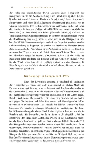 138 G E S C H I C H T E L I T A U E N S
der polnischen sozialistischen Partei Litauens. Zum Höhepunkt des
Kongresses wurde die Verabschiedung einer Entschließung über die po-
litische Autonomie Litauens. Darin wurde gefordert, Litauen Autonomie
zu gewähren und einen durch allgemeine Abstimmung gewählten Sejm in
Vilnius zuzulassen. Der Geltungsbereich der Autonomie sollte sich über
die litauisch besiedelten Gebiete einschließlich des Landes westlich des
Nemunas (das zum Königreich Polen gehörende Suvalkija) und der an
Vilnius grenzenden Gebiete erstrecken. In weiteren Entschließungen wurde
die Bevölkerung dazu aufgerufen, keine Steuern an die Obrigkeit zu zah-
len, den Militärdienst zu verweigern und mit der Organisation einer lokalen
Selbstverwaltung zu beginnen. So wurden die Dörfer und kleineren Städte
dazu veranlasst, die Verwaltung ihrer Amtsbezirke selbst in die Hand zu
nehmen. Im Winter wurden viele Dörfer bereits auf lokaler Ebene verwal-
tet. Allerdings sorgte die zaristische Obrigkeit, sobald sich die Welle der
Revolution legte, mit Hilfe der Kosaken und der Armee im Frühjahr 1906
für die Wiederherstellung der geringfügig veränderten alten Ordnung. In
Petersburg dachte natürlich niemand ernsthaft daran, Litauen politische
Autonomie zu gewähren.
Kulturkampf in Litauen nach 1905
Nach der Revolution entstand in Russland als Institution
der repräsentativen, wenn auch nicht demokratisch gewählten, Macht ein
Parlament aus zwei Kammern, dem Staatsrat und der Staatsduma, das an
der Gesetzgebung beteiligt wurde, wenn auch die ausführende Gewalt und
die Verfassungsgesetzgebung weiterhin ausschließlich beim Zaren lagen.
Bei den Wahlen zur Duma wählten die Litauer im Bündnis mit den Juden
und gegen Gutsbesitzer und Polen ihre ersten und überwiegend sozialde-
mokratischen Parlamentarier. Das Modell der lokalen Verwaltung blieb
bestehen. Die Landesvertretungen (Semstwo) als Institutionen der loka-
len Selbstverwaltung, die dieses Modell hätte ergänzen können und die in
Russland seit 1864 bestanden, wurde in Litauen nicht eingeführt. Bei der
Erörterung der Frage nach Autonomie Polens in der Staatsduma mach-
ten die litauischen Vertreter geltend, dass in diesem Fall der litauische Teil
des Königreichs abgetrennt werden müsse; dieser Teil wurde jetzt, da er
überwiegend zum Gouvernement Suwałki gehörte, auf litauisch meist als
Suvalkija bezeichnet. In der Duma wurde jedoch gegen eine Autonomie des
Königreichs Polen gestimmt. Bei der zaristischen Obrigkeit hieß das ehema-
lige Großfürstentum Litauen noch immer Nordwestregion und wurde dem-
entsprechend als organischer Teil des „wahren Russland“ behandelt.
 