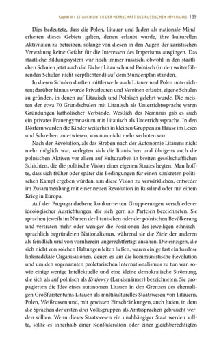 139
Dies bedeutete, dass die Polen, Litauer und Juden als nationale Mind-
erheiten dieses Gebiets galten, denen erlaubt wurde, ihre kulturellen
Aktivitäten zu betreiben, solange von diesen in den Augen der zaristischen
Verwaltung keine Gefahr für die Interessen des Imperiums ausgingen. Das
staatliche Bildungssystem war noch immer russisch, obwohl in den staatli-
chen Schulen jetzt auch die Fächer Litauisch und Polnisch (in den weiterfüh-
renden Schulen nicht verpflichtend) auf dem Stundenplan standen.
In diesen Schulen durften mittlerweile auch Litauer und Polen unterrich-
ten; darüber hinaus wurde Privatleuten und Vereinen erlaubt, eigene Schulen
zu gründen, in denen auf Litauisch und Polnisch gelehrt wurde. Die meis-
ten der etwa 70 Grundschulen mit Litauisch als Unterrichtssprache waren
Gründungen katholischer Verbände. Westlich des Nemunas gab es auch
ein privates Frauengymnasium mit Litauisch als Unterrichtssprache. In den
Dörfern wurden die Kinder weiterhin in kleinen Gruppen zu Hause im Lesen
und Schreiben unterwiesen, was nun nicht mehr verboten war.
Nach der Revolution, als das Streben nach der Autonomie Litauens nicht
mehr möglich war, verlegten sich die litauischen und übrigens auch die
polnischen Aktiven vor allem auf Kulturarbeit in breiten gesellschaftlichen
Schichten, die die politische Vision eines eigenen Staates hegten. Man hoff-
te, dass sich früher oder später die Bedingungen für einen konkreten politi-
schen Kampf ergeben würden, um diese Vision zu verwirklichen, entweder
im Zusammenhang mit einer neuen Revolution in Russland oder mit einem
Krieg in Europa.
Auf der Propagandaebene konkurrierten Gruppierungen verschiedener
ideologischer Ausrichtungen, die sich gern als Parteien bezeichneten. Sie
sprachen jeweils im Namen der litauischen oder der polnischen Bevölkerung
und vertraten mehr oder weniger die Positionen des jeweiligen ethnisch-
sprachlich begründeten Nationalismus, während sie die Ziele der anderen
als feindlich und von vornherein ungerechtfertigt ansahen. Die einzigen, die
sich nicht von solchen Haltungen leiten ließen, waren einige fast einflusslose
linksradikale Organisationen, denen es um die kommunistische Revolution
und um den sogenannten proletarischen Internationalismus zu tun war, so-
wie einige wenige Intellektuelle und eine kleine demokratische Strömung,
die sich als auf polnisch als Krajowcy (Landsmänner) bezeichneten. Sie pro-
pagierten die Idee eines autonomen Litauen in den Grenzen des ehemali-
gen Großfürstentums Litauen als multikulturelles Staatswesen von Litauern,
Polen, Weißrussen und, mit gewissen Einschränkungen, auch Juden, in dem
die Sprachen der ersten drei Volksgruppen als Amtssprachen gebraucht wer-
den sollten. Wenn dieses Staatswesen ein unabhängiger Staat werden soll-
te, sollte es innerhalb einer Konföderation oder einer gleichberechtigten
Kapitel III • LITAUEN UNTER DER HERRSCHAFT DES RUSSISCHEN IMPERIUMS
 