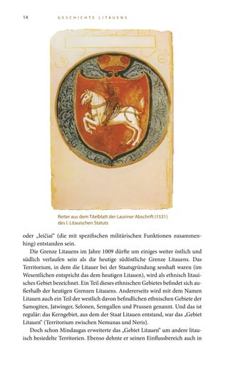 14 G E S C H I C H T E L I T A U E N S
oder „leičiai“ (die mit spezifischen militärischen Funktionen zusammen-
hing) entstanden sein.
Die Grenze Litauens im Jahre 1009 dürfte um einiges weiter östlich und
südlich verlaufen sein als die heutige südöstliche Grenze Litauens. Das
Territorium, in dem die Litauer bei der Staatsgründung sesshaft waren (im
Wesentlichen entspricht das dem heutigen Litauen), wird als ethnisch litaui-
sches Gebiet bezeichnet. Ein Teil dieses ethnischen Gebietes befindet sich au-
ßerhalb der heutigen Grenzen Litauens. Andererseits wird mit dem Namen
Litauen auch ein Teil der westlich davon befindlichen ethnischen Gebiete der
Samogiten, Jatwinger, Selonen, Semgallen und Prussen genannt. Und das ist
regulär: das Kerngebiet, aus dem der Staat Litauen entstand, war das „Gebiet
Litauen“ (Territorium zwischen Nemunas und Neris).
Doch schon Mindaugas erweiterte das „Gebiet Litauen“ um andere litau-
isch besiedelte Territorien. Ebenso dehnte er seinen Einflussbereich auch in
Reiter aus dem Titelblatt der Lauriner Abschrift (1531)
des I. Litauischen Statuts
 