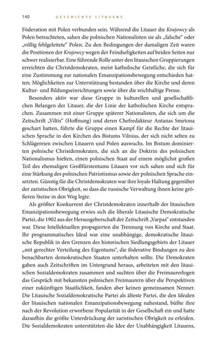 140 G E S C H I C H T E L I T A U E N S
Föderation mit Polen verbunden sein. Während die Litauer die Krajowcy als
Polen betrachteten, sahen die polnischen Nationalisten sie als „falsche“ oder
„völlig fehlgeleitete“ Polen. Zu den Bedingungen der damaligen Zeit waren
die Positionen der Krajowcy wegen der Feindseligkeiten auf beiden Seiten nur
schwer realisierbar. Eine führende Rolle unter den litauischen Gruppierungen
erreichten die Christdemokraten, meist katholische Geistliche, die sich für
eine Zustimmung zur nationalen Emanzipationsbewegung entschieden hat-
ten; Möglichkeiten zur Unterstützung bestanden über die Kirche und deren
Kultur- und Bildungseinrichtungen sowie über die reichhaltige Presse.
Besonders aktiv war diese Gruppe in kulturellen und gesellschaftli-
chen Belangen der Litauer, die der Linie der katholischen Kirche entspra-
chen. Zusammen mit einer Gruppe späterer Nationalisten, die sich um die
Zeitschrift „Viltis“ (Hoffnung) und deren Chefredakteur Antanas Smetona
geschart hatten, führte die Gruppe einen Kampf für die Rechte der litaui-
schen Sprache in den Kirchen des Bistums Vilnius, der sich nicht selten zu
Schlägereien zwischen Litauern und Polen auswuchs. Im Bistum dominier-
ten polnische Christdemokraten, die sich an die Doktrin des polnischen
Nationalismus hielten, einen polnischen Staat auf einem möglichst großen
Teil des ehemaligen Großfürstentums Litauen vor sich sahen und sich für
eine Stärkung des polnischen Patriotismus sowie der polnischen Sprache ein-
setzten. Günstig für die Christdemokraten war ihre loyale Haltung gegenüber
der zaristischen Obrigkeit, so dass die russische Verwaltung ihnen keine grö-
ßeren Steine in den Weg legte.
Als größter Konkurrent der Christdemokraten innerhalb der litauischen
Emanzipationsbewegung erwies sich die liberale Litauische Demokratische
Partei, die 1902 aus der Herausgeberschaft der Zeitschrift „Varpas“ entstanden
war. Diese Intellektuellen propagierten die Trennung von Kirche und Staat.
Ihr programmatisches Ideal war eine unabhängige, demokratische litaui-
sche Republik in den Grenzen des historischen Siedlungsgebiets der Litauer
„mit gerechter Verteilung des Eigentums“, die föderative Bindungen zu den
benachbarten demokratischen Staaten unterhalten sollte. Die Demokraten
gaben auch Zeitschriften im Untergrund heraus, arbeiteten mit den litaui-
schen Sozialdemokraten zusammen und suchten über die Freimaurerlogen
das Gespräch mit bekannten polnischen Freimaurern über die Perspektiven
einer zukünftigen Staatlichkeit, fanden aber keinen gemeinsamen Nenner.
Die Litauische Sozialdemokratische Partei als älteste Partei, die den Idealen
der litauischen nationalen Emanzipationsbewegung nahestand, büßte ihre
nach der Revolution erworbene Popularität in der Gesellschaft ein und hatte
daraufhin die größte Unterdrückung der zaristischen Obrigkeit zu erleiden.
Die Sozialdemokraten unterstützten die Idee der Unabhängigkeit Litauens,
 