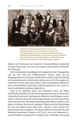 142 G E S C H I C H T E L I T A U E N S
Initiator und Vorsitzender der Litauischen Wissenschaftlichen Gesellschaft
war Jonas Basanavičius, der unter den Litauern schon damals als Patriarch
des Volkes galt.
Beide Gesellschaften beschäftigten sich eingehend mit der Vergangenheit
und mit dem Erbe des Großfürstentums Litauen; dabei lag das
Hauptaugenmerk der Litauischen Gesellschaft vor allem auf der Erforschung
der litauischen Sprache und ethnischen Kultur sowie auf der Herausgabe von
Lehrbüchern für die litauischen Schulen. Beide Gesellschaften publizierten
auch wissenschaftliche Zeitschriften; außerdem gehörten sie der jeweils an-
deren Gesellschaft als kollektive Mitglieder an.
Auch in der bildenden Kunst und Architektur wiesen die beiden
Gesellschaften Parallelen auf. Die Litauer gründeten als erste in Vilnius einen
„Litauischen Kunstverein“ und begannen, öffentliche Ausstellungen zu veran-
stalten, wobei kurz darauf die ortsansässigen Künstler, die sich nicht mit den
Zielen der litauischen Emanzipationsbewegung identifizieren wollten, einen
eigenen „Vilniusser Kunstverein“ gründeten. Manchen fiel die Entscheidung
für einen der beiden Vereine nicht leicht, obwohl es nicht verboten war,
beiden gleichzeitig anzugehören. Vor diesem Dilemma stand zeitweise auch
Mikalojus Konstantinas Čiurlionis (1875-1911), heute der bekannteste li-
tauische Künstler und Komponist. Čiurlionis, der in Warschau und Leipzig
Mitglieder der Litauischen Gesellschaft der Freunde
der Wissenschaften auf einem Kongress in Vilnius 1912.
Erste Reihe sitzend von links: der Sprachwissenschaftler Jonas
Jablonskis, die Schriftstellerin Julija Žymantienė, genannt Žemaitė,
Petras Kriaučiūnas, Dr. Jonas Basanavičius, Liudvika Didžiulienė,
genannt Žmona (Gattin) u. a. Foto: Aleksandras Jurašaitis
 
