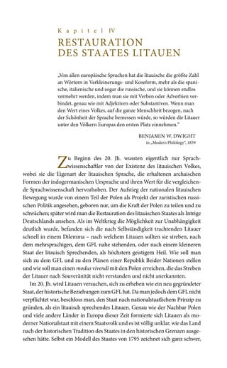 K a p i t e l IV
Restauration
des Staates Litauen
„Von allen europäische Sprachen hat die litauische die größte Zahl
an Wörtern in Verkleinerungs- und Koseform, mehr als die spani-
sche, italienische und sogar die russische, und sie können endlos
vermehrt werden, indem man sie mit Verben oder Adverbien ver-
bindet, genau wie mit Adjektiven oder Substantiven. Wenn man
den Wert eines Volkes, auf die ganze Menschheit bezogen, nach
der Schönheit der Sprache bemessen würde, so würden die Litauer
unter den Völkern Europas den ersten Platz einnehmen.“
Benjamin W. Dwight
in „Modern Philology“, 1859
Zu Beginn des 20.  Jh. wussten eigentlich nur Sprach-
wissenschaftler von der Existenz des litauischen Volkes,
wobei sie die Eigenart der litauischen Sprache, die erhaltenen archaischen
Formen der indogermanischen Ursprache und ihren Wert für die vergleichen-
de Sprachwissenschaft hervorhoben. Der Aufstieg der nationalen litauischen
Bewegung wurde von einem Teil der Polen als Projekt der zaristischen russi-
schen Politik angesehen, geboren nur, um die Kraft der Polen zu teilen und zu
schwächen; später wird man die Restauration des litauischen Staates als Intrige
Deutschlands ansehen. Als im Weltkrieg die Möglichkeit zur Unabhängigkeit
deutlich wurde, befanden sich die nach Selbständigkeit trachtenden Litauer
schnell in einem Dilemma – nach welchem Litauen sollten sie streben, nach
dem mehrsprachigen, dem GFL nahe stehenden, oder nach einem kleineren
Staat der litauisch Sprechenden, als höchstem geistigem Heil. Wie soll man
sich zu dem GFL und zu den Plänen einer Republik Beider Nationen stellen
und wie soll man einen modus vivendi mit den Polen erreichen, die das Streben
der Litauer nach Souveränität nicht verstanden und nicht anerkannten.
Im 20. Jh. wird Litauen versuchen, sich zu erheben wie ein neu gegründeter
Staat,derhistorischeBeziehungenzumGFLhat.DamanjedochdemGFLnicht
verpflichtet war, beschloss man, den Staat nach nationalstaatlichem Prinzip zu
gründen, als ein litauisch sprechendes Litauen. Genau wie der Nachbar Polen
und viele andere Länder in Europa dieser Zeit formierte sich Litauen als mo-
derner Nationalstaat mit einem Staatsvolk und es ist völlig unklar, wie das Land
nach der historischen Tradition des Staates in den historischen Grenzen ausge-
sehen hätte. Selbst ein Modell des Staates von 1795 zeichnet sich ganz schwer,
 