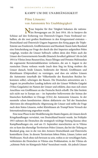 146 G E S C H I C H T E L I T A U E N S
KAMPF UM DIE UNABHÄNGIGKEIT
Pläne Litauens:
von Autonomie bis Unabhängigkeit
Neue Impulse für ihre Tätigkeit bekamen die nationa-
len Bewegungen am 28. Juni 1914. Als in Sarajevo die
Schüsse auf den Erzherzog von Österreich-Ungarn Franz Ferdinand ver-
hallten, als die zwei großen Koalitionen in den Kriegszustand eintraten –
Deutschland und Österreich-Ungarn begannen den Krieg gegen die Triple-
Entente aus Frankreich, Großbritannien und Russland. Kaum hatte Russland
eine Entscheidung zur Frage der durch die drei Imperien aufgeteilten Polen
vorgelegt, wurden die Litauer hellwach: sollten denn den Polen auch die
Litauer des Gouvernements Suwałki (litauisch Suvalkai) gehören? Als im Juli
1914 in Vilnius Jonas Basanavičius, Stasys Šilingas und Donatas Malinauskas
die sogenannte Bernsteindeklaration verfassten, die am 4. August in der
russischen Duma verlesen wurde (nach dem Sieg im Krieg strebten die
Litauer danach, beide Litauen, beiderseits der Memel, Großlitauen und
Kleinlitauen (Ostpreußen) zu vereinigen, und dass ein solches Litauen
die Autonomie innerhalb der Völkerfamilie des Russischen Reiches be-
kommen sollte), schwiegen die Russen. Die Deutschen antworteten am 1.
August: im preußischen Landtag äußerte sich der Litauer Wilhelm Gaigalat
(Vilius Gaigalaitis) im Namen der Litauer und erklärte, dass man sich einen
Anschluss von Großlitauen an das Deutsche Reich erhofft. Die Idee breitete
sich nicht nur in Europa aus – im September befürwortete der Seimas der
litauischen Katholiken in Chicago (USA) die Autonomie Litauens. In der
nunmehr schon koordinierten Aktion deklarierte ein Teil der litauischen
Aktivisten die ethnopolitische Abgrenzung der Litauer und stellte die Frage
nach dem Status Litauens, wobei Kleinlitauen als Trumpf beim Versuch der
Internationalisierung angesehen wurde.
Eine neue Phase in der Modellierung des Staates begann, als Litauen durch
Kriegshandlungen verwüstet, von Deutschland besetzt wurde. Im Frühjahr
1915 nahmen die Deutschen die strategisch wichtige Festung Kaunas ohne
Kampfhandlungen ein, und am 15. September marschierten sie in Vilnius
ein: so kam das ehemalige Territorium Polen-Litauen, das bei der Teilung an
Russland ging, nun in die von den Armeen Deutschlands und Österreichs
kontrollierte Zone. In diesem Territorium lebten Polen, Litauer, Letten und
Weißrussen. Noch ohne sich bewusst zu sein, wohin es sie verschlagen hatte,
verbreiteten die Deutschen in Vilnius eine Proklamation, in der Vilnius als
„schönste Perle im Königreich Polen“ bezeichnet wurde. Als jedoch Litauer
 