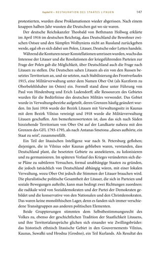 147
protestierten, wurden diese Proklamationen wieder abgerissen. Nach einem
knappen halben Jahr wussten die Deutschen gut wo sie waren.
Der deutsche Reichskanzler Theobald von Bethmann Hollweg erklärte
im April 1916 im deutschen Reichstag, dass Deutschland die Bewohner zwi-
schen Ostsee und den Sümpfen Wolhyniens nicht an Russland zurückgeben
werde, egal ob es sich dabei um Polen, Litauer, Deutsche oder Letten handele.
WährenddieKonturenneuerKonstellationenumrissenwurden,wuchsdas
Interesse der Litauer und die Resolutionen der kriegsführenden Parteien zur
Frage der Polen gab die Möglichkeit, über Deutschland auch die Frage nach
Litauen zu stellen. Die Deutschen sahen Litauen als ein von den Russen be-
setztes Territorium an, und sie setzten, nach Stabilisierung des Frontverlaufes
1915, eine Militärverwaltung unter dem Namen Ober Ost (als Kurzform zu
Oberbefehlshaber im Osten) ein. Formell stand diese unter Führung von
Paul von Hindenburg und Erich Ludendorff; alle Ressourcen des Gebietes
wurden für die Bedürfnisse des deutschen Militärs verwendet. Das Gebiet
wurde in Verwaltungsbezirke aufgeteilt, deren Grenzen häufig geändert wur-
den. Im Juni 1916 wurde der Bezirk Litauen mit Verwaltungssitz in Kaunas
mit dem Bezirk Vilnius vereinigt und 1918 wurde die Militärverwaltung
Litauen geschaffen. Am bemerkenswertesten ist, dass das sich nach Süden
hinziehende Territorium von Ober Ost auf der Landkarte nahezu mit den
Grenzen des GFL 1793-1795, als nach Antanas Smetona „dieses aufhörte, ein
Staat zu sein“, zusammenfällt.
Ein Teil der litauischen Intelligenz war nach St.  Petersburg geflohen;
diejenigen, die in Vilnius oder Kaunas geblieben waren, verstanden, dass
Deutschland plant, die besetzten Gebiete zu annektieren, zu kolonisieren
und zu germanisieren. Im späteren Verlauf des Krieges veränderten sich die-
se Pläne zu subtileren Versuchen, formal unabhängige Staaten zu gründen,
die jedoch tatsächlich von Deutschland abhängig wären, mit einer lokalen
Verwaltung, wozu Ober Ost jedoch die Stimmen der Litauer brauchen wird.
Die pluralistische politische Gesamtheit der Litauer, die sich in Parteien und
soziale Bewegungen aufteilte, kann man bedingt zwei Richtungen zuordnen:
die radikale wird von Sozialdemokraten und der Partei der Demokraten ge-
bildet und die konservative von den Nationalen und den Christdemokraten.
Das waren keine monolithischen Lager, denn es fanden sich immer verschie-
dene Transitgruppen aus anderen politischen Elementen.
Beide Gruppierungen stimmten dem Selbstbestimmungsrecht des
Volkes zu, ebenso der geschichtlichen Tradition der Staatlichkeit Litauens,
und ihre Territorialansprüche glichen sich einander wie Zwillingsbrüder:
das historisch ethnisch litauische Gebiet in den Gouvernements Vilnius,
Kaunas, Suwałki und Hrodna (Grodno), ein Teil Kurlands. Als Resultat des
Kapitel IV • R es ta ur at i o n des S ta at es L i ta ue n
 
