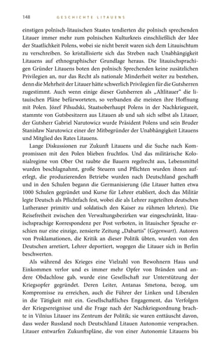 148 G E S C H I C H T E L I T A U E N S
einstigen polnisch-litauischen Staates tendierten die polnisch sprechenden
Litauer immer mehr zum polnischen Kulturkreis einschließlich der Idee
der Staatlichkeit Polens, wobei sie nicht bereit waren sich dem Litauischtum
zu verschreiben. So kristallisierte sich das Streben nach Unabhängigkeit
Litauens auf ethnographischer Grundlage heraus. Die litauischsprachi-
gen Gründer Litauens boten den polnisch Sprechenden keine zusätzlichen
Privilegien an, nur das Recht als nationale Minderheit weiter zu bestehen,
denn die Mehrheit der Litauer hätte schwerlich Privilegien für die Gutsherren
zugestimmt. Auch wenn einige dieser Gutsherren als „Altlitauer“ die li-
tauischen Pläne befürworteten, so verbanden die meisten ihre Hoffnung
mit Polen. Józef Piłsudski, Staatsoberhaupt Polens in der Nachkriegszeit,
stammte von Gutsbesitzern aus Litauen ab und sah sich selbst als Litauer,
der Gutsherr Gabriel Narutowicz wurde Präsident Polens und sein Bruder
Stanisław Narutowicz einer der Mitbegründer der Unabhängigkeit Litauens
und Mitglied des Rates Litauens.
Lange Diskussionen zur Zukunft Litauens und die Suche nach Kom-
promissen mit den Polen blieben fruchtlos. Und das militärische Kolo-
nialregime von Ober  Ost raubte die Bauern regelrecht aus, Lebensmittel
wurden beschlagnahmt, große Steuern und Pflichten wurden ihnen auf-
erlegt, die produzierenden Betriebe wurden nach Deutschland geschafft
und in den Schulen begann die Germanisierung (die Litauer hatten etwa
1000  Schulen gegründet und Kurse für Lehrer etabliert, doch das Militär
legte Deutsch als Pflichtfach fest, wobei die als Lehrer zugeteilten deutschen
Lutheraner primitiv und soldatisch den Kaiser zu rühmen lehrten). Die
Reisefreiheit zwischen den Verwaltungsbezirken war eingeschränkt, litau-
ischsprachige Korrespondenz per Post verboten, in litauischer Sprache er-
schien nur eine einzige, zensierte Zeitung „Dabartis“ (Gegenwart). Autoren
von Proklamationen, die Kritik an dieser Politik übten, wurden von den
Deutschen arretiert, Lehrer deportiert, wogegen die Litauer sich in Berlin
beschwerten.
Als während des Krieges eine Vielzahl von Bewohnern Haus und
Einkommen verlor und es immer mehr Opfer von Bränden und an-
dere Obdachlose gab, wurde eine Gesellschaft zur Unterstützung der
Kriegsopfer gegründet. Deren Leiter, Antanas  Smetona, bezog, um
Kompromisse zu erreichen, auch die Führer der Linken und Liberalen
in die Tätigkeit mit ein. Gesellschaftliches Engagement, das Verfolgen
der Kriegsereignisse und die Frage nach der Nachkriegsordnung brach-
te in Vilnius Litauer ins Zentrum der Politik; sie waren enttäuscht davon,
dass weder Russland noch Deutschland Litauen Autonomie versprachen.
Litauer entwarfen Zukunftspläne, die von einer Autonomie Litauens bis
 