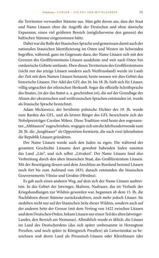 15
die Territorien verwandter Stämme aus. Man geht davon aus, dass der Staat
und Name Litauen ohne die Angriffe der Deutschen und ohne slawische
Expansion, einen viel größeren Bereich (möglicherweise den ganzen) der
baltischen Stämme eingenommen hätte.
DabeiwardieRollederlitauischenSpracheundgemeinsamdamitauchder
nationalen litauischen Identifizierung im Osten und Westen im Schwinden
begriffen, während, ganz im Gegensatz dazu, der Name Litauen sich mit den
Grenzen des Großfürstentums Litauen ausdehnte und weit nach Osten hin
ostslawische Gebiete umfasste. Eben dieses Territorium des Großfürstentums
(nicht nur das jetzige Litauen sondern auch Weißrussland) wurde im Laufe
der Zeit mit dem Namen Litauen benannt; heute nennen wir dies Gebiet das
historische Litauen. Der Adel des GFL des 16. bis 18. Jh. hielt sich für Litauer,
völlig ungeachtet der ethnischen Herkunft. Sogar die offizielle Schriftsprache
des Staates, (in der das Statut u. a. geschrieben ist), die auf der Grundlage der
Ahnen der ukrainischen und weißrussischen Sprachen entstanden ist, wurde
als litauische Sprache bezeichnet.
Adam Mickiewicz, der berühmte polnische Dichter des 19. Jh. wurde
zum Barden des GFL, und als letzten Bürger des GFL bezeichnete sich der
Nobelpreisträger Czesław Miłosz. Diese Tradition wird heute den sogenann-
ten„Altlitauern“zugeschrieben,wogegensichumdieJahrhundertwendezum
20. Jh. die „Junglitauer“ als Opposition formierte, die nach zwei Jahrzehnten
die Republik Litauen gründeten.
Der Name Litauen wurde auch den Juden zu eigen. Die während der
gesamten Geschichte Litauens dort gewohnt habenden Juden nannten
das Land „Lite“, und sich selbst „Litvaken“. Der Name Litauen fand also
Verbreitung durch den alten litauischen Staat, das Großfürstentum Litauen.
Mit der Beseitigung dessen und dem Anschluss an Russland bestand Litauen
noch fort bis zum Aufstand von 1831; danach entstanden die litauischen
Gouvernements Vilnius und Grodno (Hrodna).
Es gab auch einen anderen Weg, auf dem sich der Name Litauen ausbrei-
tete. In das Gebiet der Jatwinger, Skalwen, Nadrauer, das im Verlaufe der
Kriegshandlungen zur Wildnis geworden war, begannen ab dem 15. Jh. die
Nachfahren dieser Stämme zurückzukehren, noch mehr jedoch Litauer. Sie
siedelten nicht nur auf der litauischen Seite dieser Wildnis, sondern auch auf
der anderen Seite der Grenze (mit dem Vertrag von 1422 zwischen Litauen
unddemDeutschenOrden,bekamLitauennureinenTeildesaltenJatwinger-
Landes, den Bereich am Nemunas). Allmählich wurde es üblich, die Litauer
im Land des Deutschordens (das sich später umbenannte in Herzogtum
Preußen, und noch später in Königreich Preußen) als Lietuvininkai zu be-
zeichnen und deren Land als Preussisch-Litauen oder Kleinlitauen (der
Einleitung • L I TA U E N – E I N T E I L V O N M I T T E L E U R O PA
 