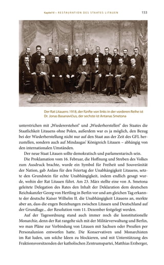 153
unterstrichen mit „Wiedererstehen“ und „Wiederherstellen“ des Staates die
Staatlichkeit Litauens ohne Polen, außerdem war es ja möglich, den Bezug
bei der Wiederherstellung nicht nur auf den Staat aus der Zeit des GFL her-
zustellen, sondern auch auf Mindaugas’ Königreich Litauen – abhängig von
den internationalen Umständen.
Der neue Staat Litauen sollte demokratisch und parlamentarisch sein.
Die Proklamation vom 16. Februar, die Hoffnung und Streben des Volkes
zum Ausdruck brachte, wurde ein Symbol für Freiheit und Souveränität
der Nation, gab Anlass für den Feiertag der Unabhängigkeit Litauens, setz-
te den Grundstein für echte Unabhängigkeit, indem endlich gesagt wur-
de, wohin der Rat Litauen führt. Am 23. März stellte eine von A. Smetona
geleitete Delegation des Rates den Inhalt der Deklaration dem deutschen
Reichskanzler Georg von Hertling in Berlin vor und am gleichen Tag erkann-
te der deutsche Kaiser Wilhelm II. die Unabhängigkeit Litauens an, merkte
aber an, dass die engen Beziehungen zwischen Litauen und Deutschland auf
der Grundlage... der Resolution vom 11. Dezember festgelegt werden.
Auf der Tagesordnung stand auch immer noch die konstitutionelle
Monarchie, denn der Rat rangelte sich mit der Militärverwaltung und Berlin,
wo man Pläne zur Verbindung von Litauen mit Sachsen oder Preußen per
Personalunion entworfen hatte. Die Konservativen und Monarchisten
im Rat luden, um solche Ideen zu blockieren, und mit Unterstützung des
Fraktionsvorsitzenden der katholischen Zentrumspartei, Matthias Erzberger,
Der Rat Litauens 1918, der fünfte von links in der vorderen Reihe ist
Dr. Jonas Basanavičius, der sechste ist Antanas Smetona
Kapitel IV • R es ta ur at i o n des S ta at es L i ta ue n
 