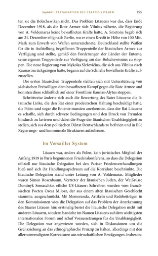 155
ten sie die Bolschewiken nicht. Das Problem Litauens war das, dass Ende
Dezember 1918, als die Rote Armee sich Vilnius näherte, die Regierung
von A. Voldemaras keine bewaffneten Kräfte hatte. A. Smetona begab sich
am 21. Dezember eilig nach Berlin, wo er einen Kredit in Höhe von 100 Mio.
Mark zum Erwerb von Waffen unterzeichnete. Deutschland stellte Waffen
für die in Aufstellung begriffenen Truppenteile der litauischen Armee zur
Verfügung und stellte, gemäß den Forderungen der Länder der Entente,
seine eigenen Truppenteile zur Verfügung um den Bolschewismus zu stop-
pen. Die neue Regierung von Mykolas Sleževičius, die sich aus Vilnius nach
Kaunas zurückgezogen hatte, begann auf die Schnelle bewaffnete Kräfte auf-
zustellen.
Die ersten litauischen Truppenteile stellten sich mit Unterstützung von
sächsischen Freiwilligen dem bewaffneten Kampf gegen die Rote Armee und
konnten diese schließlich auf einer Frontlinie Kaunas-Alytus stoppen.
Schrittweise änderte sich auch die Bewertung des Rates Litauens: die li-
tauische Linke, die den Rat einer prodeutschen Haltung beschuldigt hatte,
die Polen und sogar die Entente mussten anerkennen, dass der Rat Litauens
es schaffte, sich durch schwere Bedingungen und den Druck von Fremden
hindurch zu lavieren und dabei die Frage der litauischen Unabhängigkeit zu
stellen, sich aus dem politischen Diktat Deutschlands zu befreien und in Eile
Regierungs- und kommunale Strukturen aufzubauen.
Im Versailler System
Litauen war, anders als Polen, kein juristisches Mitglied der
Anfang 1919 in Paris begonnenen Friedenskonferenz, so dass die Delegation
offiziell nur litauische Delegation bei den Pariser Friedensverhandlungen
hieß und sich ihr Handlungsspielraum auf die Korridore beschränkte. Die
litauische Delegation stand unter Leitung von A.  Voldemaras. Mitglieder
waren Simon Rosenbaum, Vertreter der litauischen Juden, der Weißrusse
Dominyk Semaschko, etliche US-Litauer; Schreiben wurden vom franzö-
sischen Poeten Oscar Milosz, der aus einem alten litauischen Geschlecht
stammte, ausgeschmückt. Mit Memoranda, Artikeln und Redebeiträgen in
den Kommissionen wies die Delegation auf das Problem der Anerkennung
des Staates Litauen hin: erstmalig beriet die litauische Delegation nicht mit
anderen Litauern, sondern handelte im Namen Litauens auf dem wichtigsten
internationalen Forum und schuf Voraussetzungen für die Unabhängigkeit.
Die Delegation war angewiesen worden, sich in Diskussionen um die
Grenzziehung an das ethnographische Prinzip zu halten, allerdings mit den
allernotwendigsten Korrekturen aus wirtschaftlichen Erwägungen, insbeson-
Kapitel IV • R es ta ur at i o n des S ta at es L i ta ue n
 