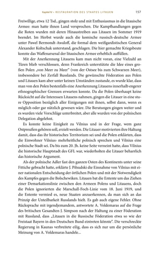 157
Freiwillige, etwa 12 Tsd., gingen stolz und mit Enthusiasmus in die litauische
Armee: man hatte ihnen Land versprochen. Die Kampfhandlungen gegen
die Roten wurden mit deren Hinaustreiben aus Litauen im Sommer 1919
beendet. Im Herbst wurde auch die komische russisch-deutsche Armee
unter Pawel Bermondt-Awaloff, die formal dem weißgardistischen General
Alexander Koltschak unterstand, geschlagen. Die hier gemachte Kriegsbeute
konnte das Waffenarsenal der litauischen Armee erheblich auffüllen.
Mit der Anerkennung Litauens kam man nicht voran, eine Vielzahl an
Türen blieb verschlossen, denn Frankreich unterstützte die Idee eines gro-
ßen Polen „von Meer zu Meer“ (von der Ostsee bis zum Schwarzen Meer),
insbesondere bei Zerfall Russlands. Die gewünschte Föderation aus Polen
und Litauen kam aber unter keinen Umständen zustande, es wurde klar, dass
man von den Polen bestenfalls eine Anerkennung Litauens innerhalb engerer
ethnographischer Grenzen erwarten konnte. Da die Polen überhaupt keine
Rücksicht auf die Interessen Litauens nahmen, gingen die Litauer in eine stu-
re Opposition bezüglich aller Einigungen mit ihnen, selbst dann, wenn es
möglich oder gar nützlich gewesen wäre. Die Beratungen gingen weiter und
es wurden viele Vorschläge unterbreitet, aber alle wurden von der polnischen
Delegation abgelehnt.
Es konnte keine Einigkeit zu Vilnius und in der Frage, wem ganz
Ostpreußen gehören soll, erzielt werden. Die Litauer motivierten ihre Haltung
damit, dass das ihr historisches Territorium sei und die Polen erklärten, dass
die Einwohner Vilnius› mehrheitliche polnisch sprechen und Vilnius eine
polnische Stadt sei. Da bis zum 20. Jh. keine Seite verneint hatte, dass Vilnius
die historische Hauptstadt des GFL war, wiederholten die Litauer beharrlich
das historische Argument.
Als der polnische Adler fast den ganzen Osten des Kontinents unter seine
Fittiche gebracht hatte, erklärte J. Piłsudski die Einnahme von Vilnius mit ei-
ner nationalen Entscheidung der örtlichen Polen und mit der Notwendigkeit
des Kampfes gegen die Bolschewiken. Litauen bat die Entente um das Ziehen
einer Demarkationslinie zwischen den Armeen Polens und Litauens, doch
die Polen ignorierten die Marschall-Foch-Linie vom 18.  Juni 1919, und
die Entente vermied es, neue Staaten anzuerkennen, da man sich an das
Prinzip der Unteilbarkeit Russlands hielt. Es gab auch eigene Fehler. Ohne
Rücksprache mit irgendjemandem, antwortete A. Voldemaras auf die Frage
des britischen Gesandten J. Simpson nach der Haltung zu einer Föderation
mit Russland, dass „Litauen in die Russische Föderation etwa so wie der
Freistaat Bayern in den Deutschen Bund eintreten könnte“. Die verschreckte
Regierung in Kaunas verbreitete eilig, dass es sich nur um die persönliche
Meinung von A. Voldemaras handele...
Kapitel IV • R es ta ur at i o n des S ta at es L i ta ue n
 
