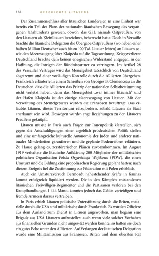 158 G E S C H I C H T E L I T A U E N S
Der Zusammenschluss aller litauischen Ländereien in eine Einheit war
bereits ein Teil des Plans der nationalen litauischen Bewegung des vergan-
genen Jahrhunderts gewesen, obwohl das GFL niemals Ostpreußen, von
den Litauern als Kleinlitauen bezeichnet, beherrscht hatte. Doch in Versaille
brachte die litauische Delegation die Übergabe Ostpreußens (wo neben einer
halben Million Deutscher auch bis zu 100 Tsd. Litauer lebten) an Litauen so-
wie den Meereszugang über Klaipėda auf die Tagesordnung. Kriegsverlierer
Deutschland brachte dem keinen energischen Widerstand entgegen, in der
Hoffnung, die Intrigen der Bündnispartner zu verringern. Im Artikel  28
des Versailler Vertrages wird das Memelgebiet tatsächlich von Deutschland
abgetrennt und einer vorläufigen Kontrolle durch die Alliierten übergeben.
Frankreich erläuterte in einem Schreiben von Georges B. Clemenceau an die
Deutschen, dass die Alliierten das Prinzip der nationalen Selbstbestimmung
nicht verletzt haben, denn das Memelgebiet „war immer litauisch“ und
der Hafen Klaipėda ist der einzige Meereszugang von Litauen. Mit der
Verwaltung des Memelgebietes wurden die Franzosen beauftragt. Das er-
laubte Litauen, dieses Territorium einzufordern, sobald Litauen als Staat
anerkannt sein wird. Deswegen wurden enge Beziehungen zu den Litauern
Preußens geknüpft.
Litauen musste in Paris auch Fragen zur Innenpolitik klarstellen, sich
gegen die Anschuldigungen einer angeblich prodeutschen Politik stellen
und eine umfangreiche kulturelle Autonomie der Juden und anderer nati-
onaler Minderheiten garantieren und die geplante Bodenreform erläutern.
Zu Hause gelang es, zerstörerischen Plänen zuvorzukommen. Im August 
1919 verhaftete die litauische Aufklärung 200 Mitglieder der militärischen
polnischen Organisation Polska Organizacja Wojskowa (POW), die einen
Umsturz und die Bildung eine propolnischen Regierung geplant hatten: nach
diesem Ereignis fiel die Zustimmung zur Föderation mit Polen erheblich.
Auch ein Umsturzversuch Bermondt nahestehender Kräfte in Kaunas
konnte erfolgreich liquidiert werden. Die in den Kämpfen entstandenen
litauischen Freiwilligen-Regimenter und die Partisanen verloren bei den
Kampfhandlungen 1 444 Mann, konnten jedoch das Gebiet verteidigen und
fremde Armeen daraus vertreiben.
In Paris erhielt Litauen politische Unterstützung durch die Briten, mate-
rielle durch die USA und militärische durch Frankreich. Es wurden Offiziere
aus dem Ausland zum Dienst in Litauen angeworben, man begann eine
Brigade aus USA-Litauern aufzustellen; auch wenn viele solcher Vorhaben
aus finanziellen Gründen nicht umgesetzt werden konnte, so hatten sie doch
ein gutes Echo unter den Alliierten. Auf Verlangen der litauischen Delegation
wurde eine Militärmission aus Franzosen, Briten und dem obersten Rat
 