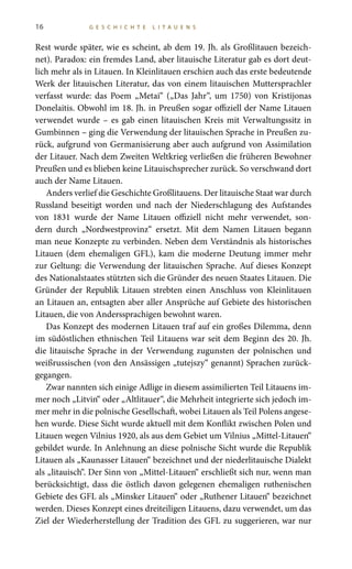 16 G E S C H I C H T E L I T A U E N S
Rest wurde später, wie es scheint, ab dem 19. Jh. als Großlitauen bezeich-
net). Paradox: ein fremdes Land, aber litauische Literatur gab es dort deut-
lich mehr als in Litauen. In Kleinlitauen erschien auch das erste bedeutende
Werk der litauischen Literatur, das von einem litauischen Muttersprachler
verfasst wurde: das Poem „Metai“ („Das Jahr“, um 1750) von Kristijonas
Donelaitis. Obwohl im 18. Jh. in Preußen sogar offiziell der Name Litauen
verwendet wurde – es gab einen litauischen Kreis mit Verwaltungssitz in
Gumbinnen – ging die Verwendung der litauischen Sprache in Preußen zu-
rück, aufgrund von Germanisierung aber auch aufgrund von Assimilation
der Litauer. Nach dem Zweiten Weltkrieg verließen die früheren Bewohner
Preußen und es blieben keine Litauischsprecher zurück. So verschwand dort
auch der Name Litauen.
Anders verlief die Geschichte Großlitauens. Der litauische Staat war durch
Russland beseitigt worden und nach der Niederschlagung des Aufstandes
von 1831 wurde der Name Litauen offiziell nicht mehr verwendet, son-
dern durch „Nordwestprovinz“ ersetzt. Mit dem Namen Litauen begann
man neue Konzepte zu verbinden. Neben dem Verständnis als historisches
Litauen (dem ehemaligen GFL), kam die moderne Deutung immer mehr
zur Geltung: die Verwendung der litauischen Sprache. Auf dieses Konzept
des Nationalstaates stützten sich die Gründer des neuen Staates Litauen. Die
Gründer der Republik Litauen strebten einen Anschluss von Kleinlitauen
an Litauen an, entsagten aber aller Ansprüche auf Gebiete des historischen
Litauen, die von Anderssprachigen bewohnt waren.
Das Konzept des modernen Litauen traf auf ein großes Dilemma, denn
im südöstlichen ethnischen Teil Litauens war seit dem Beginn des 20. Jh.
die litauische Sprache in der Verwendung zugunsten der polnischen und
weißrussischen (von den Ansässigen „tutejszy“ genannt) Sprachen zurück-
gegangen.
Zwar nannten sich einige Adlige in diesem assimilierten Teil Litauens im-
mer noch „Litvin“ oder „Altlitauer“, die Mehrheit integrierte sich jedoch im-
mer mehr in die polnische Gesellschaft, wobei Litauen als Teil Polens angese-
hen wurde. Diese Sicht wurde aktuell mit dem Konflikt zwischen Polen und
Litauen wegen Vilnius 1920, als aus dem Gebiet um Vilnius „Mittel-Litauen“
gebildet wurde. In Anlehnung an diese polnische Sicht wurde die Republik
Litauen als „Kaunasser Litauen“ bezeichnet und der niederlitauische Dialekt
als „litauisch“. Der Sinn von „Mittel-Litauen“ erschließt sich nur, wenn man
berücksichtigt, dass die östlich davon gelegenen ehemaligen ruthenischen
Gebiete des GFL als „Minsker Litauen“ oder „Ruthener Litauen“ bezeichnet
werden. Dieses Konzept eines dreiteiligen Litauens, dazu verwendet, um das
Ziel der Wiederherstellung der Tradition des GFL zu suggerieren, war nur
 