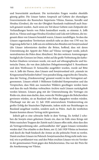 160 G E S C H I C H T E L I T A U E N S
und Souveränität anerkannt. Die territorialen Fragen wurden ebenfalls
günstig gelöst. Die Litauer hatten Anspruch auf Gebiete der ehemaligen
Gouvernements des Russischen Imperiums Vilnius, Kaunas, Suwałki und
Hrodna (Grodno), die von der Obrigkeit Russlands traditionell auch litau-
isch genannt wurden. Auch wenn ein Teil dieser Gebiete zum Zeitpunkt der
Verhandlungen bereits von Polen kontrolliert wurde, so stimmte A.  Joffe
doch zu, Vilnius und sogar Hrodna (Grodno) und Lida mit Gebieten, die ins-
gesamt dünn von Litauern besiedelt waren, Litauen zuzubilligen. So dass das
Litauen zugestandene Territorium ziemlich nahe an dem von 1795 war. Im
Gegenzug dafür bat A. Joffe um ein militärisches Bündnis mit Sowjetrussland
(die Litauer informierten darüber die Briten, hoffend, dass mit deren
Unterstützung der Appetit der Polen auf Vilnius verringert werde, jedoch
neutralisierten die Polen diese Absichten). Bei den weiteren Anstrengungen
bezüglich der Grenzen im Osten, wobei auf die große Verbreitung des katho-
lischen Glaubens verwiesen wurde, wie auch auf ethnographische und his-
torische Daten, die von dem jüdischen Delegationsmitglied S. Rosenbaum
und dem Weißrussen D.  Semaschko ausgeführt wurden, wurde auf Bitte
von A. Joffe der Passus, dass Litauen und Sowjetrussland sich „niemals im
Kriegszustand befunden haben“ (was paradox klang, angesichts des Tatsache,
dass der Vertrag „Friedensvertrag“ genannt wurde) in den Vertragstext auf-
genommen. Litauen erhielt 3 Millionen Goldrubel Kompensation und das
Versprechen, dass Holz aus russischen Wäldern geschlagen werden kann
und dass die nach Moskau verbrachten Archive nach Litauen zurückgeholt
werden können. Litauen ging mit der Unterzeichnung des Vertrages ein
Risiko ein, denn man dachte, dass, wenn die Weißen gegen die Bolschewiken
gewinnen würden, sie an Russland oder Polen abgegeben werden würden.
Überhaupt war der am 12.  Juli 1920 unterzeichnete Friedensvertrag ein
großer Erfolg der litauischen Diplomatie, indem nicht nur Beziehungen zu
Russland ausgebaut wurden, sondern auch zu Polen. Auch die westlichen
Staaten konnten diesen Vertrag nicht ignorieren.
Jedoch gab es eine schwache Stelle in dem Vertrag. Zu Artikel 2 scho-
ben die Sowjets einen geheimen Zusatz ein, dass im Falle eines Kriegs mit
Polen russischen Truppen der Zutritt nach Litauen offen steht, ohne dass dies
als Vertragsverletzung oder „unfreundlicher Akt“ gegen Litauen verstanden
werden darf. Das erlaubte es den Roten, am 12. Juli 1920 Vilnius zu besetzen
und durch die Stadt hindurch die Armee an die polnische Front zu werfen.
Damit erschien Litauen im Polnisch-Sowjetrussischen Krieg nicht mehr neu-
tral, wie es proklamiert war, und den Polen erschien Litauen wie ein Verräter
in der gemeinsamen Front gegen den Bolschewismus. Das war der Preis für
die Anerkennung von Vilnius.
 