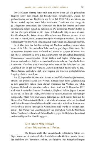 161
Der Moskauer Vertrag hatte auch eine andere Seite. Als die polnischen
Truppen unter dem Druck der Bolschewiken zurückwichen, wiesen die
großen Staaten auf der Konferenz am 5.-16. Juli 1920 Polen an, Vilnius an
Litauen zurückzugeben, wozu Polen zustimmte. Damit war eine einzigarti-
ge Gelegenheit entstanden, die Hauptstadt mit Hilfe der Entente und unter
Zustimmung Polens zurück zu bekommen. Die polnischen Militärs hatten es
mit der Übergabe Vilnius‘ an die Litauer jedoch nicht eilig, so dass als erste
Kavalleriekorps der Roten Armee Vilnius besetzen. Litauens Armee rückte
erst am 15. Juli ein, nach Unterzeichnung des Vertrages in Moskau... So wurde
Vilnius nicht von den Polen, sondern den Bolschewiken an Litauen übergeben.
Es ist klar, dass der Friedensvertrag mit Moskau wertlos gewesen wäre,
wenn nicht Polen die russischen Bolschewiken geschlagen hätte, denn die-
se bereiteten intensiv einen Aufstand in Litauen im August 1920 vor. Aus
der RSFSR schickten sie etwa 2 Tsd. Diversanten mit gefälschten litauischen
Dokumenten, transportierten illegal Waffen und legten Waffenlager in
Kaunas und anderen Städten an, warben Einheimische an. Erst als die Rote
Armee vor Warschau eine Niederlage erlitt, setzten die Bolschewiken den
„Aufstand“ ab. Es gab ein Wunder: Litauen hielt stand, bildete eine 30 Tsd.-
Mann-Armee, verteidigte sich und begann die inneren wirtschaftlichen
Angelegenheiten zu ordnen.
Am 22. September 1920 wurde Litauen in den Völkerbund aufgenommen,
obwohl die großen Staaten des Westens Litauen noch keine Anerkennung
de jure garantiert hatten. Kurz darauf erkannten der Vatikan, die USA,
Spanien, Holland, die skandinavischen Länder und am 20. Dezember 1922
auch vier Staaten der Entente (Frankreich, England, Italien, Japan) Litauen
de jure an. Es fiel nicht leicht, aber dennoch wurde Litauen ein vollwertiger
europäischer Staat. Also endeten die Teilungen des GFL damit, dass nur die
Litauer ihre Nationalstaatlichkeit verwirklichen konnten, während Russland
und Polen die restlichen Gebiete des GFL unter sich aufteilten. Litauen un-
terschrieb die ersten Verträge als Nationalstaat und wurde als solcher aner-
kannt – das Wunder der Unabhängigkeit war geschehen. Auch die Nachbarn
Polen, Finnland, Lettland und Estland hielten gegen die Bolschewiken stand
und verteidigten ihre Unabhängigkeit.
Die letzte Möglichkeit
einer Föderation mit Polen
Da Litauen nicht über ausreichende militärische Stärke ver-
fügte, konnte es nicht einmal alle ethnisch litauische Gebiete, wo die Litauer
die Mehrheit der Bewohner stellten, anschließen. Bei Kriegshandlungen
Kapitel IV • R es ta ur at i o n des S ta at es L i ta ue n
 