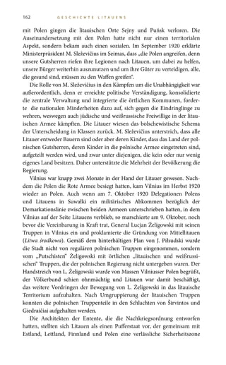 162 G E S C H I C H T E L I T A U E N S
mit Polen gingen die litauischen Orte Sejny und Puńsk verloren. Die
Auseinandersetzung mit den Polen hatte nicht nur einen territorialen
Aspekt, sondern bekam auch einen sozialen. Im September 1920 erklärte
Ministerpräsident M. Sleževičius im Seimas, dass „die Polen angreifen, denn
unsere Gutsherren riefen ihre Legionen nach Litauen, um dabei zu helfen,
unsere Bürger weiterhin auszunutzen und um ihre Güter zu verteidigen, alle,
die gesund sind, müssen zu den Waffen greifen“.
Die Rolle von M. Sleževičius in den Kämpfen um die Unabhängigkeit war
außerordentlich, denn er erreichte politische Verständigung, konsolidierte
die zentrale Verwaltung und integrierte die örtlichen Kommunen, forder-
te die nationalen Minderheiten dazu auf, sich gegen die Eindringlinge zu
wehren, weswegen auch jüdische und weißrussische Freiwillige in der litau-
ischen Armee kämpften. Die Litauer wiesen das bolschewistische Schema
der Unterscheidung in Klassen zurück. M. Sleževičius unterstrich, dass alle
Litauer entweder Bauern sind oder aber deren Kinder, dass das Land der pol-
nischen Gutsherren, deren Kinder in die polnische Armee eingetreten sind,
aufgeteilt werden wird, und zwar unter diejenigen, die kein oder nur wenig
eigenes Land besitzen. Daher unterstützte die Mehrheit der Bevölkerung die
Regierung.
Vilnius war knapp zwei Monate in der Hand der Litauer gewesen. Nach-
dem die Polen die Rote Armee besiegt hatten, kam Vilnius im Herbst 1920
wieder an Polen. Auch wenn am 7.  Oktober  1920 Delegationen Polens
und Litauens in Suwałki ein militärisches Abkommen bezüglich der
Demarkationslinie zwischen beiden Armeen unterschrieben hatten, in dem
Vilnius auf der Seite Litauens verblieb, so marschierte am 9. Oktober, noch
bevor die Vereinbarung in Kraft trat, General Lucjan Żeligowski mit seinen
Truppen in Vilnius ein und proklamierte die Gründung von Mittellitauen
(Litwa środkowa). Gemäß dem hinterhältigen Plan von J. Piłsudski wurde
die Stadt nicht von regulären polnischen Truppen eingenommen, sondern
vom „Putschisten“ Żeligowski mit örtlichen „litauischen und weißrussi-
schen“ Truppen, die der polnischen Regierung nicht untergeben waren. Der
Handstreich von L. Żeligowski wurde von Massen Vilniusser Polen begrüßt,
der Völkerbund schien ohnmächtig und Litauen war damit beschäftigt,
das weitere Vordringen der Bewegung von L. Żeligowski in das litauische
Territorium aufzuhalten. Nach Umgruppierung der litauischen Truppen
konnten die polnischen Truppenteile in den Schlachten von Širvintos und
Giedraičiai aufgehalten werden.
Die Architekten der Entente, die die Nachkriegsordnung entworfen
hatten, stellten sich Litauen als einen Pufferstaat vor, der gemeinsam mit
Estland, Lettland, Finnland und Polen eine verlässliche Sicherheitszone
 