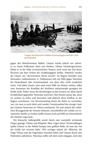 163
gegen den Bolschewismus bildete. Litauen wurde jedoch nur teilwei-
se zu einem Pufferstaat, denn sein Streben, Vilnius zurückzugewinnen,
führte es in die Nähe revisionistischer Staaten, auch wenn das Ziel deren
Revision mit dem Verlust der Unabhängigkeit drohte. Natürlich wurden
die Litauer nur „Revisionisten durch Gewalt“. Zu Beginn bemühte man
(besonders Außenminister A. Voldemaras) sich um Hilfe gegen Warschau
bei Deutschland oder Sowjetrussland, was diese aber nicht sonderlich
reizte. Und dabei musste man auch noch Hilfe im Westen suchen; selbst
zum Ausnutzen der Konflikte der Nachbarn untereinander genügten die
Kräfte nicht. Daher waren die Beziehungen zu den Sowjets vor allem durch
Feindlichkeit gegenüber Warschau motiviert. Den Sowjets passte das, denn
sie suchten zu teilen und herrschen und dadurch ihren Einfluss in der
Region auszubauen. Um Bevormundung durch die Polen zu vermeiden,
war, wie man es auch dreht und wendet, Sowjetrussland das einzige Land,
das Litauens Interessen an Vilnius anerkannte. Da man jedoch die wirkli-
chen Beweggründe der Sowjets erkannte, einschließlich der Gefahr ein so-
wjetischer Satellit zu werden, hoffte Litauen auch auf Hilfe aus Deutschland,
die mitunter sogar kam.
Die litauische Außenpolitik wurde durch zwei essentielle territoriale
Fragen geprägt: Vilnius und Klaipėda. Eben wegen dieser Territorialfragen
spielte Litauen in der Politik Europas eine größere Rolle, als man das von
der Größe her erwartet hätte. 1921 erwogen jedoch die Alliierten, die
Frage Vilnius und die Gegensätze zwischen Polen und Litauen durch eine
Föderation aufzulösen. Warschau stellte sich dem nicht entgegen, doch den
Truppen der litauischen Artillerie im Kampf gegen die Polen 1920
bei Giedraičiai
Kapitel IV • R es ta ur at i o n des S ta at es L i ta ue n
 