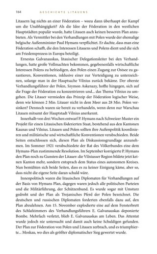 164 G E S C H I C H T E L I T A U E N S
Litauern lag nichts an einer Föderation – wozu dann überhaupt der Kampf
um die Unabhängigkeit? Als die Idee der Föderation in den westlichen
Hauptstädten populär wurde, hatte Litauen auch keinen besseren Plan anzu-
bieten. Als Vermittler bei den Verhandlungen mit Polen wurde der ehemalige
belgische Außenminister Paul Hymans verpflichtet. Er dachte, dass man eine
Föderation schafft, die den Interessen Litauens und Polens dient und die sich
am Friedensprozess in Europa beteiligt.
Ernestas Galvanauskas, litauischer Delegationsleiter bei den Verhand-
lungen, hatte große Vollmachten bekommen, gegebenenfalls wirtschaftliche
Interessen Polens zu befriedigen, den Polen einen Zugang zur Ostsee zu ga-
rantieren, Konventionen, inklusive einer zur Verteidigung zu unterzeich-
nen, solange man in der Hauptsache Vilnius zurück bekäme. Der oberste
Verhandlungsführer der Polen, Szymon Askenazy, hoffte hingegen, sich auf
die Frage der Föderation zu konzentrieren und... das Thema Vilnius zu um-
gehen. Die Litauer vermieden das Prinzip der Föderation logischer Weise,
denn wie können 2 Mio. Litauer nicht in dem Meer aus 28 Mio. Polen ver-
sinken? Dennoch waren sie bereit zu verhandeln, wenn denn nur Warschau
Litauen mitsamt der Hauptstadt Vilnius anerkennt.
Innerhalb von drei Wochen entwarf P. Hymans nach Schweizer Muster ein
Projekt für einen Litauischen föderierten Staat, bestehend aus den Kantonen
Kaunas und Vilnius. Litauen und Polen sollten ihre Außenpolitik koordinie-
ren und militärische und wirtschaftliche Konventionen verabschieden. Beide
Seiten entschlossen sich, diesen Plan als Diskussionsgrundlage anzuneh-
men. Im Sommer 1921 verabschiedete der Rat des Völkerbundes eine dem
Hymans-Plan zustimmende Resolution. Im September korrigierte P. Hymans
den Plan noch zu Gunsten der Litauer: die Vilniusser Region bildete jetzt kei-
nen Kanton mehr, sondern entsprach dem Status eines autonomen Kreises.
Nun bemühten sich beide Seiten, dass es zu keiner Einigung käme, aber so,
dass nicht die eigene Seite daran schuld wäre.
Innenpolitisch waren die litauischen Diplomaten für Verhandlungen auf
der Basis von Hymans Plan, dagegen waren jedoch alle politischen Parteien
und die Militärführung, der Schützenbund. Es wurde sogar mit Umsturz
gedroht und der Plan als Trojanisches Pferd der Polen bezeichnet. Die
deutschen und russischen Diplomaten forderten ebenfalls dazu auf, den
Plan abzulehnen. Am 15. November explodierte eine auf dem Fensterbrett
des Schlafzimmers des Verhandlungsführers E.  Galvanauskas deponierte
Bombe. Mehrfach verletzt, blieb E. Galvanauskas am Leben. Das Attentat
wurde jedoch nie untersucht und damit auch keine Schuldigen gefunden.
Der Plan zur Föderation von Polen und Litauen zerbrach, und es triumphier-
te... Moskau, wo dies als größter diplomatischer Sieg gewertet wurde.
 