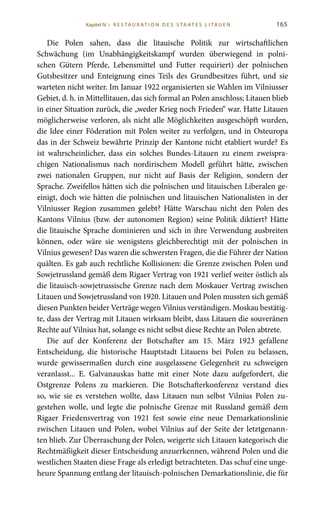 165
Die Polen sahen, dass die litauische Politik zur wirtschaftlichen
Schwächung (im Unabhängigkeitskampf wurden überwiegend in polni-
schen Gütern Pferde, Lebensmittel und Futter requiriert) der polnischen
Gutsbesitzer und Enteignung eines Teils des Grundbesitzes führt, und sie
warteten nicht weiter. Im Januar 1922 organisierten sie Wahlen im Vilniusser
Gebiet, d. h. in Mittellitauen, das sich formal an Polen anschloss; Litauen blieb
in einer Situation zurück, die „weder Krieg noch Frieden“ war. Hatte Litauen
möglicherweise verloren, als nicht alle Möglichkeiten ausgeschöpft wurden,
die Idee einer Föderation mit Polen weiter zu verfolgen, und in Osteuropa
das in der Schweiz bewährte Prinzip der Kantone nicht etabliert wurde? Es
ist wahrscheinlicher, dass ein solches Bundes-Litauen zu einem zweispra-
chigen Nationalismus nach nordirischem Modell geführt hätte, zwischen
zwei nationalen Gruppen, nur nicht auf Basis der Religion, sondern der
Sprache. Zweifellos hätten sich die polnischen und litauischen Liberalen ge-
einigt, doch wie hätten die polnischen und litauischen Nationalisten in der
Vilniusser Region zusammen gelebt? Hätte Warschau nicht den Polen des
Kantons Vilnius (bzw. der autonomen Region) seine Politik diktiert? Hätte
die litauische Sprache dominieren und sich in ihre Verwendung ausbreiten
können, oder wäre sie wenigstens gleichberechtigt mit der polnischen in
Vilnius gewesen? Das waren die schwersten Fragen, die die Führer der Nation
quälten. Es gab auch rechtliche Kollisionen: die Grenze zwischen Polen und
Sowjetrussland gemäß dem Rigaer Vertrag von 1921 verlief weiter östlich als
die litauisch-sowjetrussische Grenze nach dem Moskauer Vertrag zwischen
Litauen und Sowjetrussland von 1920. Litauen und Polen mussten sich gemäß
diesen Punkten beider Verträge wegen Vilnius verständigen. Moskau bestätig-
te, dass der Vertrag mit Litauen wirksam bleibt, dass Litauen die souveränen
Rechte auf Vilnius hat, solange es nicht selbst diese Rechte an Polen abtrete.
Die auf der Konferenz der Botschafter am 15.  März 1923 gefallene
Entscheidung, die historische Hauptstadt Litauens bei Polen zu belassen,
wurde gewissermaßen durch eine ausgelassene Gelegenheit zu schweigen
veranlasst... E.  Galvanauskas hatte mit einer Note dazu aufgefordert, die
Ostgrenze Polens zu markieren. Die Botschafterkonferenz verstand dies
so, wie sie es verstehen wollte, dass Litauen nun selbst Vilnius Polen zu-
gestehen wolle, und legte die polnische Grenze mit Russland gemäß dem
Rigaer Friedensvertrag von 1921 fest sowie eine neue Demarkationslinie
zwischen Litauen und Polen, wobei Vilnius auf der Seite der letztgenann-
ten blieb. Zur Überraschung der Polen, weigerte sich Litauen kategorisch die
Rechtmäßigkeit dieser Entscheidung anzuerkennen, während Polen und die
westlichen Staaten diese Frage als erledigt betrachteten. Das schuf eine unge-
heure Spannung entlang der litauisch-polnischen Demarkationslinie, die für
Kapitel IV • R es ta ur at i o n des S ta at es L i ta ue n
 