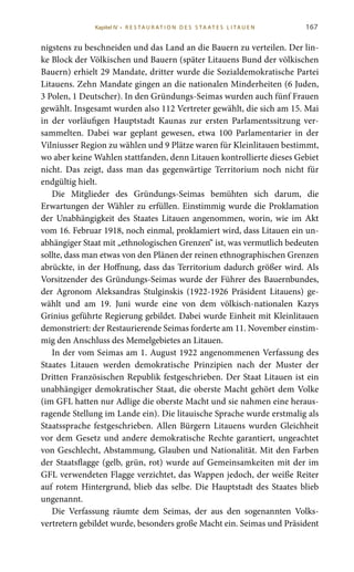 167
nigstens zu beschneiden und das Land an die Bauern zu verteilen. Der lin-
ke Block der Völkischen und Bauern (später Litauens Bund der völkischen
Bauern) erhielt 29 Mandate, dritter wurde die Sozialdemokratische Partei
Litauens. Zehn Mandate gingen an die nationalen Minderheiten (6 Juden,
3 Polen, 1 Deutscher). In den Gründungs-Seimas wurden auch fünf Frauen
gewählt. Insgesamt wurden also 112 Vertreter gewählt, die sich am 15. Mai
in der vorläufigen Hauptstadt Kaunas zur ersten Parlamentssitzung ver-
sammelten. Dabei war geplant gewesen, etwa 100  Parlamentarier in der
Vilniusser Region zu wählen und 9 Plätze waren für Kleinlitauen bestimmt,
wo aber keine Wahlen stattfanden, denn Litauen kontrollierte dieses Gebiet
nicht. Das zeigt, dass man das gegenwärtige Territorium noch nicht für
endgültig hielt.
Die Mitglieder des Gründungs-Seimas bemühten sich darum, die
Erwartungen der Wähler zu erfüllen. Einstimmig wurde die Proklamation
der Unabhängigkeit des Staates Litauen angenommen, worin, wie im Akt
vom 16. Februar 1918, noch einmal, proklamiert wird, dass Litauen ein un-
abhängiger Staat mit „ethnologischen Grenzen“ ist, was vermutlich bedeuten
sollte, dass man etwas von den Plänen der reinen ethnographischen Grenzen
abrückte, in der Hoffnung, dass das Territorium dadurch größer wird. Als
Vorsitzender des Gründungs-Seimas wurde der Führer des Bauernbundes,
der Agronom Aleksandras  Stulginskis (1922-1926 Präsident Litauens) ge-
wählt und am 19.  Juni wurde eine von dem völkisch-nationalen Kazys
Grinius geführte Regierung gebildet. Dabei wurde Einheit mit Kleinlitauen
demonstriert: der Restaurierende Seimas forderte am 11. November einstim-
mig den Anschluss des Memelgebietes an Litauen.
In der vom Seimas am 1. August 1922 angenommenen Verfassung des
Staates Litauen werden demokratische Prinzipien nach der Muster der
Dritten Französischen Republik festgeschrieben. Der Staat Litauen ist ein
unabhängiger demokratischer Staat, die oberste Macht gehört dem Volke
(im GFL hatten nur Adlige die oberste Macht und sie nahmen eine heraus-
ragende Stellung im Lande ein). Die litauische Sprache wurde erstmalig als
Staatssprache festgeschrieben. Allen Bürgern Litauens wurden Gleichheit
vor dem Gesetz und andere demokratische Rechte garantiert, ungeachtet
von Geschlecht, Abstammung, Glauben und Nationalität. Mit den Farben
der Staatsflagge (gelb, grün, rot) wurde auf Gemeinsamkeiten mit der im
GFL verwendeten Flagge verzichtet, das Wappen jedoch, der weiße Reiter
auf rotem Hintergrund, blieb das selbe. Die Hauptstadt des Staates blieb
ungenannt.
Die Verfassung räumte dem Seimas, der aus den sogenannten Volks-
vertretern gebildet wurde, besonders große Macht ein. Seimas und Präsident
Kapitel IV • R es ta ur at i o n des S ta at es L i ta ue n
 