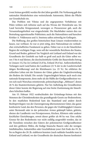 168 G E S C H I C H T E L I T A U E N S
(vom Seimas gewählt) werden für drei Jahre gewählt. Die Verfassung gab den
nationalen Minderheiten eine weitreichende Autonomie, führte die Pflicht
zur Grundschule ein.
Das Problem mit Vilnius und die angespannten Verhältnisse mit
Polen wirkten sich teilweise auch auf das Niveau der Demokratie aus. Im
Land herrschte Kriegszustand, weswegen es Pressezensur gab, auch die
Versammlungsfreiheit war eingeschränkt. Die Machthaber nutzen dies zur
Bestrafung oppositioneller Publizisten; auch die Nationalisten und harschen
Kritiker A. Voldemaras und A. Smetona saßen zeitweilig im Gefängnis.
Die Hoffnung, den großen historischen Staat Litauen wiedererstehen zu
lassen, war verblasst. So war es jetzt nötig, dem Nationalstaat ein verlässli-
ches wirtschaftliches Fundament zu geben. Daher war es in der bäuerlichen
Region die wichtigste Frage, wem soll der wesentliche Reichtum des Staates,
Grund und Boden, gehören? Im Vergleich mit Lettland und Estland war der
Grundbesitz der Gutshöfe nur halb so groß und auch die Güter selbst wa-
ren 5 bis 6 mal kleiner, die durchschnittliche Größe des Bauernhofes betrug
in Litauen 15,2 ha (in Lettland 21,0 ha, Estland 29,4 ha). Außerordentliches
Verlangen nach Land hatten die Landlosen (21 % der in der Landwirtschaft
tätigen Bevölkerung) und die Kleinbauern (ca.  25  %). Sie erklärten ihr
schlechtes Leben mit der Existenz der Güter, gaben der Ungleichverteilung
des Bodens die Schuld. Die soziale Ungerechtigkeit bekam auch noch eine
nationale Komponente, denn mehr als die Hälfte der Großgrundbesitzer wa-
ren sich nach Warschau orientierende, polnischsprachige „Altlitauer“, denen
26 % des Staatsterritoriums gehörte. Nur bei Aufteilung des Grundbesitzes
dieser Güter konnte die Regierung auf eine breite Zustimmung der bäuerli-
chen Schichten hoffen.
Am 15. Februar 1922 verabschiedete der Gründungs-Seimas mit den
Stimmen der Christdemokraten das grundlegende Gesetz zur Bodenreform.
In den staatlichen Bodenfond kam das Staatsland und andere durch
Rechtsprivilegien von der Zarenregierung übernommenen Güter, das ganze
konfiszierte Land, das den Personen, die gegen die Unabhängigkeit Litauens
unter Bermondt oder in der polnischen Armee gekämpft haben, gehörte,
ebenso der Landbesitz von Privatpersonen, Kirchen, Klöstern oder anderer
kirchlicher Einrichtungen, soweit dieser größer als 80 ha war. Eine solche
Grenze für den Bodenbesitz war nicht zufällig ausgewählt worden, das ist
die Trennlinie zwischen den Gütern der polonisierten Großgrundbesitzer
und den größeren Höfen, die findige litauische Bauern oder die wenigen
Intellektuellen, Industriellen oder Geschäftsleute jener Zeit Ende des 19. Jh.
bis zu Beginn des 20. Jh. etablieren konnten (nach radikaler handelte man in
Estland und Lettland, wo der Grundbesitz der deutschen Barone konfisziert
 