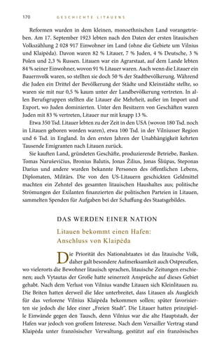 170 G E S C H I C H T E L I T A U E N S
Reformen wurden in dem kleinen, monoethnischen Land vorangetrie-
ben. Am 17. September 1923 lebten nach den Daten der ersten litauischen
Volkszählung 2 028 917 Einwohner im Land (ohne die Gebiete um Vilnius
und Klaipėda). Davon waren 82 % Litauer, 7 % Juden, 4 % Deutsche, 3 %
Polen und 2,3 % Russen. Litauen war ein Agrarstaat, auf dem Lande lebten
84 % seiner Einwohner, wovon 91 % Litauer waren. Auch wenn die Litauer ein
Bauernvolk waren, so stellten sie doch 50 % der Stadtbevölkerung. Während
die Juden ein Drittel der Bevölkerung der Städte und Kleinstädte stellte, so
waren sie mit nur 0,5 % kaum unter der Landbevölkerung vertreten. In al-
len Berufsgruppen stellten die Litauer die Mehrheit, außer im Import und
Export, wo Juden dominierten. Unter den Besitzern von Geschäften waren
Juden mit 83 % vertreten, Litauer nur mit knapp 13 %.
Etwa 350 Tsd. Litauer lebten zu der Zeit in den USA (wovon 180 Tsd. noch
in Litauen geboren worden waren), etwa 100 Tsd. in der Vilniusser Region
und 6  Tsd. in England. In den ersten Jahren der Unabhängigkeit kehrten
Tausende Emigranten nach Litauen zurück.
Sie kauften Land, gründeten Geschäfte, produzierende Betriebe, Banken.
Tomas Naruševičius, Bronius Balutis, Jonas Žilius, Jonas Šliūpas, Steponas
Darius und andere wurden bekannte Personen des öffentlichen Lebens,
Diplomaten, Militärs. Die von den US-Litauern geschickten Geldmittel
machten ein Zehntel des gesamten litauischen Haushaltes aus; politische
Strömungen der Exilanten finanzierten die politischen Parteien in Litauen,
sammelten Spenden für Aufgaben bei der Schaffung des Staatsgebildes.
DAS WERDEN EINER NATION
Litauen bekommt einen Hafen:
Anschluss von Klaipėda
Die Priorität des Nationalstaates ist das litauische Volk,
daher galt besondere Aufmerksamkeit auch Ostpreußen,
wo vielerorts die Bewohner litauisch sprachen, litauische Zeitungen erschie-
nen; auch Vytautas der Große hatte seinerzeit Ansprüche auf dieses Gebiet
gehabt. Nach dem Verlust von Vilnius wandte Litauen sich Kleinlitauen zu.
Die Briten hatten derweil die Idee unterbreitet, dass Litauen als Ausgleich
für das verlorene Vilnius Klaipėda bekommen sollen; später favorisier-
ten sie jedoch die Idee einer „Freien Stadt“. Die Litauer hatten prinzipiel-
le Einwände gegen den Tausch, denn Vilnius war die alte Hauptstadt, der
Hafen war jedoch von großem Interesse. Nach dem Versailler Vertrag stand
Klaipėda unter französischer Verwaltung, gestützt auf ein französisches
 