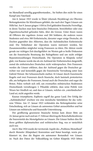 172 G E S C H I C H T E L I T A U E N S
im Memelland unwillig gegenüberstanden... Sie hielten dies nicht für einen
Kampf ums Vaterland.
Am 6. Januar 1923 wurde in Šilutė (ehemals Heydekrug) ein Oberstes
Rettungskomitee für Kleinlitauen gebildet, das nach drei Tagen Litauen um
Hilfe bat. Am 9. Januar gingen 1 050 in Zivil gekleidete litauische Freiwillige,
in deren Taschen man kein litauisches Dokument, Streichhölzer oder eine
Zigarettenschachtel gefunden hätte, über die Grenze. Unter ihnen waren
40  Offiziere der regulären Armee und 584  Soldaten, die anderen waren
Studenten und etwa 300 Einheimische, darunter sogar einige Deutsche, als
Zeichen gegenüber den Alliierten, dass die Aufständischen Einheimische
sind. Die Teilnehmer der Operation waren instruiert worden, bei
Zusammenstößen möglichst wenig Franzosen zu töten. Die Aktion wurde
gerade zur richtigen Zeit durchgeführt: im Westen gab es heiße Diskussion
um die französische Besetzung des Ruhrgebietes und um nicht erfolgte
Reparationszahlungen Deutschlands. Die Operation in Klaipėda verlief
glatt, von Kaunas wurde das als ein Aufstand der Einheimischen dargestellt,
zumal die einheimischen Deutschen nicht widersprachen. Den Franzosen
werden die Litauer erklären, dass der Aufstand gegen die Deutschen ge-
richtet war und keinesfalls gegen die französische Verwaltung unter Jean
Gabriel Petisné. Bei Schusswechseln starben 16 Litauer durch französische
Kugeln und zwei Franzosen durch litauische, doch lautstark protestierten
alle, am heftigsten die Franzosen, formal auch die Deutschen und sogar die
Briten. Polen verhielt sich still, um eventuellen militärischen Reaktionen
Deutschlands vorzubeugen: J.  Piłsudski erklärte, dass seine Politik vom
Wesen her friedlich sei, und dass er Litauen, welches ein „vaterländisches“
Land sei, nicht angreifen werde.
Kaunas triumphierte, Euphorie ergriff das ganze Land. Der Erfolg der
„Aufständischen“ erschien wie eine moralische Satisfaktion für das verlo-
rene Vilnius. Am 17.  Januar  1923 verkündete das Rettungskomitee seine
Entscheidung, sich an Litauen als autonomes Gebiet anzuschließen und bat
Litauen um militärische und finanzielle Unterstützung.
Der großherzig gesonnene litauische Seimas kam dieser Bitte am
24. Januar gerne nach und am 17. Februar übertrug die Botschafterkonferenz
die Souveränität des Memelgebietes an Litauen. Die Litauer hielten dies für
ihren größten diplomatischen und militärischen Sieg, was er tatsächlich
auch war.
Am 8. Mai 1924 wurde der territoriale Aspekt des „Problems Memelland“
durch Memeler (Klaipėdaer) Konvention und Statut beseitigt, worin pro-
klamiert ist, dass die Region ein autonomer Bestandteil von Litauen
ist. Nach den Daten der Volkszählung im Gebiet Klaipėda 1925 lebten
 