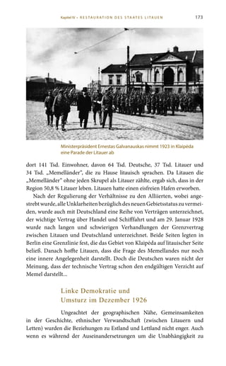 173
dort 141  Tsd. Einwohner, davon 64  Tsd. Deutsche, 37  Tsd. Litauer und
34  Tsd. „Memelländer“, die zu Hause litauisch sprachen. Da Litauen die
„Memelländer“ ohne jeden Skrupel als Litauer zählte, ergab sich, dass in der
Region 50,8 % Litauer leben. Litauen hatte einen eisfreien Hafen erworben.
Nach der Regulierung der Verhältnisse zu den Alliierten, wobei ange-
strebtwurde,alleUnklarheitenbezüglichdesneuenGebietsstatuszuvermei-
den, wurde auch mit Deutschland eine Reihe von Verträgen unterzeichnet,
der wichtige Vertrag über Handel und Schifffahrt und am 29. Januar 1928
wurde nach langen und schwierigen Verhandlungen der Grenzvertrag
zwischen Litauen und Deutschland unterzeichnet. Beide Seiten legten in
Berlin eine Grenzlinie fest, die das Gebiet von Klaipėda auf litauischer Seite
beließ. Danach hoffte Litauen, dass die Frage des Memellandes nur noch
eine innere Angelegenheit darstellt. Doch die Deutschen waren nicht der
Meinung, dass der technische Vertrag schon den endgültigen Verzicht auf
Memel darstellt...
Linke Demokratie und
Umsturz im Dezember 1926
Ungeachtet der geographischen Nähe, Gemeinsamkeiten
in der Geschichte, ethnischer Verwandtschaft (zwischen Litauern und
Letten) wurden die Beziehungen zu Estland und Lettland nicht enger. Auch
wenn es während der Auseinandersetzungen um die Unabhängigkeit zu
Ministerpräsident Ernestas Galvanauskas nimmt 1923 in Klaipėda
eine Parade der Litauer ab
Kapitel IV • R es ta ur at i o n des S ta at es L i ta ue n
 