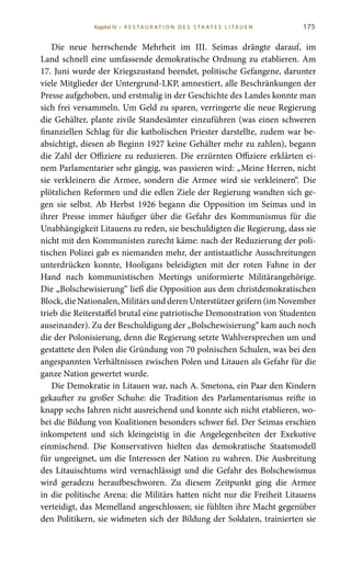 175
Die neue herrschende Mehrheit im III.  Seimas drängte darauf, im
Land schnell eine umfassende demokratische Ordnung zu etablieren. Am
17. Juni wurde der Kriegszustand beendet, politische Gefangene, darunter
viele Mitglieder der Untergrund-LKP, amnestiert, alle Beschränkungen der
Presse aufgehoben, und erstmalig in der Geschichte des Landes konnte man
sich frei versammeln. Um Geld zu sparen, verringerte die neue Regierung
die Gehälter, plante zivile Standesämter einzuführen (was einen schweren
finanziellen Schlag für die katholischen Priester darstellte, zudem war be-
absichtigt, diesen ab Beginn 1927 keine Gehälter mehr zu zahlen), begann
die Zahl der Offiziere zu reduzieren. Die erzürnten Offiziere erklärten ei-
nem Parlamentarier sehr gängig, was passieren wird: „Meine Herren, nicht
sie verkleinern die Armee, sondern die Armee wird sie verkleinern“. Die
plötzlichen Reformen und die edlen Ziele der Regierung wandten sich ge-
gen sie selbst. Ab Herbst 1926 begann die Opposition im Seimas und in
ihrer Presse immer häufiger über die Gefahr des Kommunismus für die
Unabhängigkeit Litauens zu reden, sie beschuldigten die Regierung, dass sie
nicht mit den Kommunisten zurecht käme: nach der Reduzierung der poli-
tischen Polizei gab es niemanden mehr, der antistaatliche Ausschreitungen
unterdrücken konnte, Hooligans beleidigten mit der roten Fahne in der
Hand nach kommunistischen Meetings uniformierte Militärangehörige.
Die „Bolschewisierung“ ließ die Opposition aus dem christdemokratischen
Block, die Nationalen, Militärs und deren Unterstützer geifern (im November
trieb die Reiterstaffel brutal eine patriotische Demonstration von Studenten
auseinander). Zu der Beschuldigung der „Bolschewisierung“ kam auch noch
die der Polonisierung, denn die Regierung setzte Wahlversprechen um und
gestattete den Polen die Gründung von 70 polnischen Schulen, was bei den
angespannten Verhältnissen zwischen Polen und Litauen als Gefahr für die
ganze Nation gewertet wurde.
Die Demokratie in Litauen war, nach A. Smetona, ein Paar den Kindern
gekaufter zu großer Schuhe: die Tradition des Parlamentarismus reifte in
knapp sechs Jahren nicht ausreichend und konnte sich nicht etablieren, wo-
bei die Bildung von Koalitionen besonders schwer fiel. Der Seimas erschien
inkompetent und sich kleingeistig in die Angelegenheiten der Exekutive
einmischend. Die Konservativen hielten das demokratische Staatsmodell
für ungeeignet, um die Interessen der Nation zu wahren. Die Ausbreitung
des Litauischtums wird vernachlässigt und die Gefahr des Bolschewismus
wird geradezu heraufbeschworen. Zu diesem Zeitpunkt ging die Armee
in die politische Arena: die Militärs hatten nicht nur die Freiheit Litauens
verteidigt, das Memelland angeschlossen; sie fühlten ihre Macht gegenüber
den Politikern, sie widmeten sich der Bildung der Soldaten, trainierten sie
Kapitel IV • R es ta ur at i o n des S ta at es L i ta ue n
 