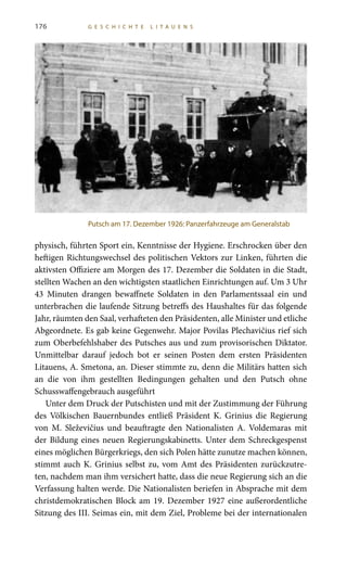 176 G E S C H I C H T E L I T A U E N S
physisch, führten Sport ein, Kenntnisse der Hygiene. Erschrocken über den
heftigen Richtungswechsel des politischen Vektors zur Linken, führten die
aktivsten Offiziere am Morgen des 17. Dezember die Soldaten in die Stadt,
stellten Wachen an den wichtigsten staatlichen Einrichtungen auf. Um 3 Uhr
43  Minuten drangen bewaffnete Soldaten in den Parlamentssaal ein und
unterbrachen die laufende Sitzung betreffs des Haushaltes für das folgende
Jahr, räumten den Saal, verhafteten den Präsidenten, alle Minister und etliche
Abgeordnete. Es gab keine Gegenwehr. Major Povilas Plechavičius rief sich
zum Oberbefehlshaber des Putsches aus und zum provisorischen Diktator.
Unmittelbar darauf jedoch bot er seinen Posten dem ersten Präsidenten
Litauens, A. Smetona, an. Dieser stimmte zu, denn die Militärs hatten sich
an die von ihm gestellten Bedingungen gehalten und den Putsch ohne
Schusswaffengebrauch ausgeführt
Unter dem Druck der Putschisten und mit der Zustimmung der Führung
des Völkischen Bauernbundes entließ Präsident K. Grinius die Regierung
von M.  Sleževičius und beauftragte den Nationalisten A.  Voldemaras mit
der Bildung eines neuen Regierungskabinetts. Unter dem Schreckgespenst
eines möglichen Bürgerkriegs, den sich Polen hätte zunutze machen können,
stimmt auch K. Grinius selbst zu, vom Amt des Präsidenten zurückzutre-
ten, nachdem man ihm versichert hatte, dass die neue Regierung sich an die
Verfassung halten werde. Die Nationalisten beriefen in Absprache mit dem
christdemokratischen Block am 19. Dezember 1927 eine außerordentliche
Sitzung des III. Seimas ein, mit dem Ziel, Probleme bei der internationalen
Putsch am 17. Dezember 1926: Panzerfahrzeuge am Generalstab
 