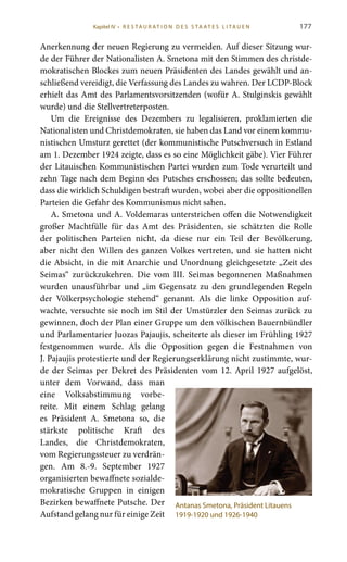 177
Anerkennung der neuen Regierung zu vermeiden. Auf dieser Sitzung wur-
de der Führer der Nationalisten A. Smetona mit den Stimmen des christde-
mokratischen Blockes zum neuen Präsidenten des Landes gewählt und an-
schließend vereidigt, die Verfassung des Landes zu wahren. Der LCDP-Block
erhielt das Amt des Parlamentsvorsitzenden (wofür A. Stulginskis gewählt
wurde) und die Stellvertreterposten.
Um die Ereignisse des Dezembers zu legalisieren, proklamierten die
Nationalisten und Christdemokraten, sie haben das Land vor einem kommu-
nistischen Umsturz gerettet (der kommunistische Putschversuch in Estland
am 1. Dezember 1924 zeigte, dass es so eine Möglichkeit gäbe). Vier Führer
der Litauischen Kommunistischen Partei wurden zum Tode verurteilt und
zehn Tage nach dem Beginn des Putsches erschossen; das sollte bedeuten,
dass die wirklich Schuldigen bestraft wurden, wobei aber die oppositionellen
Parteien die Gefahr des Kommunismus nicht sahen.
A. Smetona und A. Voldemaras unterstrichen offen die Notwendigkeit
großer Machtfülle für das Amt des Präsidenten, sie schätzten die Rolle
der politischen Parteien nicht, da diese nur ein Teil der Bevölkerung,
aber nicht den Willen des ganzen Volkes vertreten, und sie hatten nicht
die Absicht, in die mit Anarchie und Unordnung gleichgesetzte „Zeit des
Seimas“ zurückzukehren. Die vom III.  Seimas begonnenen Maßnahmen
wurden unausführbar und „im Gegensatz zu den grundlegenden Regeln
der Völkerpsychologie stehend“ genannt. Als die linke Opposition auf-
wachte, versuchte sie noch im Stil der Umstürzler den Seimas zurück zu
gewinnen, doch der Plan einer Gruppe um den völkischen Bauernbündler
und Parlamentarier Juozas Pajaujis, scheiterte als dieser im Frühling 1927
festgenommen wurde. Als die Opposition gegen die Festnahmen von
J. Pajaujis protestierte und der Regierungserklärung nicht zustimmte, wur-
de der Seimas per Dekret des Präsidenten vom 12. April 1927 aufgelöst,
unter dem Vorwand, dass man
eine Volksabstimmung vorbe-
reite. Mit einem Schlag gelang
es Präsident A.  Smetona so, die
stärkste politische Kraft des
Landes, die Christdemokraten,
vom Regierungssteuer zu verdrän-
gen. Am 8.-9.  September 1927
organisierten bewaffnete sozialde-
mokratische Gruppen in einigen
Bezirken bewaffnete Putsche. Der
Aufstand gelang nur für einige Zeit
Antanas Smetona, Präsident Litauens
1919-1920 und 1926-1940
Kapitel IV • R es ta ur at i o n des S ta at es L i ta ue n
 