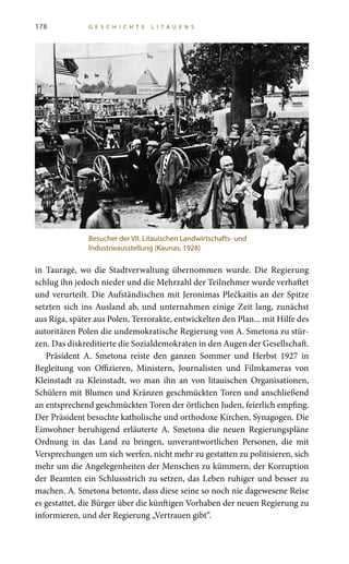 178 G E S C H I C H T E L I T A U E N S
in Tauragė, wo die Stadtverwaltung übernommen wurde. Die Regierung
schlug ihn jedoch nieder und die Mehrzahl der Teilnehmer wurde verhaftet
und verurteilt. Die Aufständischen mit Jeronimas Plečkaitis an der Spitze
setzten sich ins Ausland ab, und unternahmen einige Zeit lang, zunächst
aus Riga, später aus Polen, Terrorakte, entwickelten den Plan... mit Hilfe des
autoritären Polen die undemokratische Regierung von A. Smetona zu stür-
zen. Das diskreditierte die Sozialdemokraten in den Augen der Gesellschaft.
Präsident A.  Smetona reiste den ganzen Sommer und Herbst  1927 in
Begleitung von Offizieren, Ministern, Journalisten und Filmkameras von
Kleinstadt zu Kleinstadt, wo man ihn an von litauischen Organisationen,
Schülern mit Blumen und Kränzen geschmückten Toren und anschließend
an entsprechend geschmückten Toren der örtlichen Juden, feierlich empfing.
Der Präsident besuchte katholische und orthodoxe Kirchen, Synagogen. Die
Einwohner beruhigend erläuterte A.  Smetona die neuen Regierungspläne
Ordnung in das Land zu bringen, unverantwortlichen Personen, die mit
Versprechungen um sich werfen, nicht mehr zu gestatten zu politisieren, sich
mehr um die Angelegenheiten der Menschen zu kümmern, der Korruption
der Beamten ein Schlussstrich zu setzen, das Leben ruhiger und besser zu
machen. A. Smetona betonte, dass diese seine so noch nie dagewesene Reise
es gestattet, die Bürger über die künftigen Vorhaben der neuen Regierung zu
informieren, und der Regierung „Vertrauen gibt“.
Besucher der VII. Litauischen Landwirtschafts- und
Industrieausstellung (Kaunas, 1928)
 