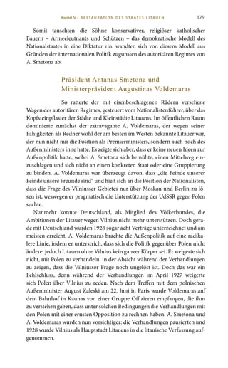179
Somit tauschten die Söhne konservativer, religiöser katholischer
Bauern – Armeeleutnants und Schützen – das demokratische Modell des
Nationalstaates in eine Diktatur ein, wandten sich von diesem Modell aus
Gründen der internationalen Politik zugunsten des autoritären Regimes von
A. Smetona ab.
Präsident Antanas Smetona und
Ministerpräsident Augustinas Voldemaras
So ratterte der mit eisenbeschlagenen Rädern versehene
Wagen des autoritären Regimes, gesteuert vom Nationalistenführer, über das
Kopfsteinpflaster der Städte und Kleinstädte Litauens. Im öffentlichen Raum
dominierte zunächst der extravagante A.  Voldemaras, der wegen seiner
Fähigkeiten als Redner wohl der am besten im Westen bekannte Litauer war,
der nun nicht nur die Position als Premierministers, sondern auch noch des
Außenministers inne hatte. Es zeigte sich aber, dass er keine neuen Ideen zur
Außenpolitik hatte, wobei A. Smetona sich bemühte, einen Mittelweg ein-
zuschlagen und sich nicht an einen konkreten Staat oder eine Gruppierung
zu binden. A. Voldemaras war überzeugt davon, dass „die Feinde unserer
Feinde unsere Freunde sind“ und hielt sich an die Position der Nationalisten,
dass die Frage des Vilniusser Gebietes nur über Moskau und Berlin zu lö-
sen ist, weswegen er pragmatisch die Unterstützung der UdSSR gegen Polen
suchte.
Nunmehr konnte Deutschland, als Mitglied des Völkerbundes, die
Ambitionen der Litauer wegen Vilnius nicht mehr unterstützen. Doch gera-
de mit Deutschland wurden 1928 sogar acht Verträge unterzeichnet und am
meisten erreicht. A. Voldemaras brachte die Außenpolitik auf eine radika-
lere Linie, indem er unterstrich, dass sich die Politik gegenüber Polen nicht
ändere, jedoch Litauen ohne Vilnius kein ganzer Körper sei. Er weigerte sich
nicht, mit Polen zu verhandeln, in der Absicht während der Verhandlungen
zu zeigen, dass die Vilniusser Frage noch ungelöst ist. Doch das war ein
Fehlschluss, denn während der Verhandlungen im April  1927 weigerte
sich Polen über Vilnius zu reden. Nach dem Treffen mit dem polnischen
Außenminister August Zaleski am 22. Juni in Paris wurde Voldemaras auf
dem Bahnhof in Kaunas von einer Gruppe Offizieren empfangen, die ihm
zu verstehen gaben, dass unter solchen Bedingungen die Verhandlungen mit
den Polen mit einer ernsten Opposition zu rechnen haben. A. Smetona und
A. Voldemaras wurden nun vorsichtiger: die Verhandlungen pausierten und
1928 wurde Vilnius als Hauptstadt Litauens in die litauische Verfassung auf-
genommen.
Kapitel IV • R es ta ur at i o n des S ta at es L i ta ue n
 