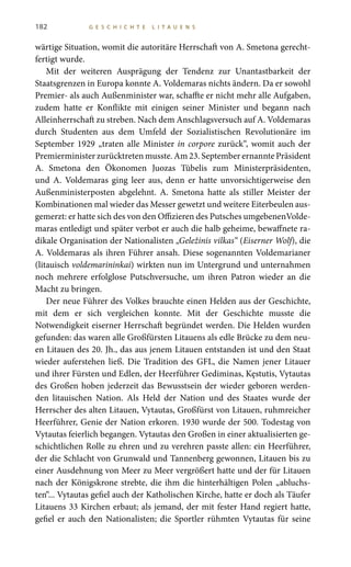 182 G E S C H I C H T E L I T A U E N S
wärtige Situation, womit die autoritäre Herrschaft von A. Smetona gerecht-
fertigt wurde.
Mit der weiteren Ausprägung der Tendenz zur Unantastbarkeit der
Staatsgrenzen in Europa konnte A. Voldemaras nichts ändern. Da er sowohl
Premier- als auch Außenminister war, schaffte er nicht mehr alle Aufgaben,
zudem hatte er Konflikte mit einigen seiner Minister und begann nach
Alleinherrschaft zu streben. Nach dem Anschlagsversuch auf A. Voldemaras
durch Studenten aus dem Umfeld der Sozialistischen Revolutionäre im
September 1929 „traten alle Minister in corpore zurück“, womit auch der
Premierminister zurücktreten musste. Am 23. September ernannte Präsident
A.  Smetona den Ökonomen Juozas Tūbelis zum Ministerpräsidenten,
und A.  Voldemaras ging leer aus, denn er hatte unvorsichtigerweise den
Außenministerposten abgelehnt. A.  Smetona hatte als stiller Meister der
Kombinationen mal wieder das Messer gewetzt und weitere Eiterbeulen aus-
gemerzt: er hatte sich des von den Offizieren des Putsches umgebenenVolde-
maras entledigt und später verbot er auch die halb geheime, bewaffnete ra-
dikale Organisation der Nationalisten „Geležinis vilkas“ (Eiserner Wolf), die
A. Voldemaras als ihren Führer ansah. Diese sogenannten Voldemarianer
(litauisch voldemarininkai) wirkten nun im Untergrund und unternahmen
noch mehrere erfolglose Putschversuche, um ihren Patron wieder an die
Macht zu bringen.
Der neue Führer des Volkes brauchte einen Helden aus der Geschichte,
mit dem er sich vergleichen konnte. Mit der Geschichte musste die
Notwendigkeit eiserner Herrschaft begründet werden. Die Helden wurden
gefunden: das waren alle Großfürsten Litauens als edle Brücke zu dem neu-
en Litauen des 20. Jh., das aus jenem Litauen entstanden ist und den Staat
wieder auferstehen ließ. Die Tradition des GFL, die Namen jener Litauer
und ihrer Fürsten und Edlen, der Heerführer Gediminas, Kęstutis, Vytautas
des Großen hoben jederzeit das Bewusstsein der wieder geboren werden-
den litauischen Nation. Als Held der Nation und des Staates wurde der
Herrscher des alten Litauen, Vytautas, Großfürst von Litauen, ruhmreicher
Heerführer, Genie der Nation erkoren. 1930 wurde der 500. Todestag von
Vytautas feierlich begangen. Vytautas den Großen in einer aktualisierten ge-
schichtlichen Rolle zu ehren und zu verehren passte allen: ein Heerführer,
der die Schlacht von Grunwald und Tannenberg gewonnen, Litauen bis zu
einer Ausdehnung von Meer zu Meer vergrößert hatte und der für Litauen
nach der Königskrone strebte, die ihm die hinterhältigen Polen „abluchs-
ten“... Vytautas gefiel auch der Katholischen Kirche, hatte er doch als Täufer
Litauens 33 Kirchen erbaut; als jemand, der mit fester Hand regiert hatte,
gefiel er auch den Nationalisten; die Sportler rühmten Vytautas für seine
 