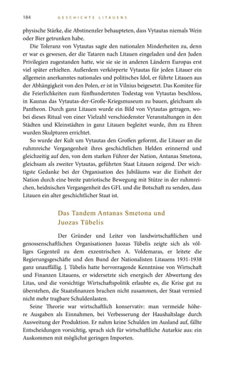 184 G E S C H I C H T E L I T A U E N S
physische Stärke, die Abstinenzler behaupteten, dass Vytautas niemals Wein
oder Bier getrunken habe.
Die Toleranz von Vytautas sagte den nationalen Minderheiten zu, denn
er war es gewesen, der die Tataren nach Litauen eingeladen und den Juden
Privilegien zugestanden hatte, wie sie sie in anderen Ländern Europas erst
viel später erhielten. Außerdem verkörperte Vytautas für jeden Litauer ein
allgemein anerkanntes nationales und politisches Idol, er führte Litauen aus
der Abhängigkeit von den Polen, er ist in Vilnius beigesetzt. Das Komitee für
die Feierlichkeiten zum fünfhundertsten Todestag von Vytautas beschloss,
in Kaunas das Vytautas-der-Große-Kriegsmuseum zu bauen, gleichsam als
Pantheon. Durch ganz Litauen wurde ein Bild von Vytautas getragen, wo-
bei dieses Ritual von einer Vielzahl verschiedenster Veranstaltungen in den
Städten und Kleinstädten in ganz Litauen begleitet wurde, ihm zu Ehren
wurden Skulpturen errichtet.
So wurde der Kult um Vytautas den Großen geformt, die Litauer an die
ruhmreiche Vergangenheit ihres geschichtlichen Helden erinnernd und
gleichzeitig auf den, von dem starken Führer der Nation, Antanas Smetona,
gleichsam als zweiter Vytautas, geführten Staat Litauen zeigend. Der wich-
tigste Gedanke bei der Organisation des Jubiläums war die Einheit der
Nation durch eine breite patriotische Bewegung mit Stütze in der ruhmrei-
chen, heidnischen Vergangenheit des GFL und die Botschaft zu senden, dass
Litauen ein alter geschichtlicher Staat ist.
Das Tandem Antanas Smetona und
Juozas Tūbelis
Der Gründer und Leiter von landwirtschaftlichen und
genossenschaftlichen Organisationen Juozas  Tūbelis zeigte sich als völ-
liges Gegenteil zu dem exzentrischen A. Voldemaras, er leitete die
Regierungsgeschäfte und den Bund der Nationalisten Litauens 1931-1938
ganz unauffällig. J. Tūbelis hatte hervorragende Kenntnisse von Wirtschaft
und Finanzen Litauens, er widersetzte sich energisch der Abwertung des
Litas, und die vorsichtige Wirtschaftspolitik erlaubte es, die Krise gut zu
überstehen, die Staatsfinanzen brachen nicht zusammen, der Staat vermied
nicht mehr tragbare Schuldenlasten.
Seine Theorie war wirtschaftlich konservativ: man vermeide höhe-
re Ausgaben als Einnahmen, bei Verbesserung der Haushaltslage durch
Ausweitung der Produktion. Er nahm keine Schulden im Ausland auf, fällte
Entscheidungen vorsichtig, sprach sich für wirtschaftliche Autarkie aus: ein
Auskommen mit möglichst geringen Importen.
 