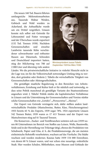 185
Die neuen 160 Tsd. Bauern führten
umfangreiche Meliorationsarbeiten
aus, Tausende Hektar Weiden,
Gebüsch und Wald wurden zu
Ackerland, die Anbaufläche wurde
um ein Drittel vergrößert, Litauen
konnte sich selbst mit Getreide für
Lebensmittel und Futter versorgen
und der Überschuss wurde exportiert
(132  Tsd. Tonnen 1938). Nachdem
Genossenschaften und einzelne
Landwirte tausende Kühe verschie-
dener schwarzbunter und rotbunter
Rassen aus Dänemark, Schweden
und Deutschland importiert hatten,
stieg der Milchertrag von 700 auf
2 000 Liter und überstieg viele andere
Länder. Wo die privatwirtschaftliche Initiative in vielerlei Hinsicht nicht in
der Lage war, im für die Volkswirtschaft notwendigen Umfang tätig zu wer-
den, dort gründete oder förderte J. Tūbelis die wirtschaftliche Tätigkeit von
Genossenschaften oder Aktiengesellschaften.
Die gemäßigte staatliche Regulierung in den Bereichen von Arbeits-
verhältnissen, Erziehung und Kultur hielt er für nützlich und notwendig, so
dass seine Politik manchmal als gemäßigte Variante des Staatssozialismus
angesehen wird. J.  Tūbelis’ Politik stärkte die kapitalistischen Verhältnisse
in Litauen und die Unterstützung der Genossenschaften und Vereine stärkte
solche Genossenschaften wie „Lietūkis“, „Pienocentras“, „Maistas“.
Der Export von Getreide verringerte sich, dafür stellten andere land-
wirtschaftliche Produkte (Mastschweine, Butter, Käse, Fleischerzeugnisse)
1935 bereits 65 % des Exports, 1939 sogar 78%. 1924 exportierte Litauen
542 Tonnen Butter, 1939 waren es 17  413 Tonnen und der Export von
Mastschweinen stieg auf 41 Tausend Tonnen.
Die Konserven-, Zucker- und Textilbranchen weiteten sich aus (1939 wa-
ren 80 Unternehmen im Bereich von Stoffen aus Leinen, Wolle, Baumwolle,
Seide und in der Herstellung von Trikotage tätig), ebenso die Produktion von
Schuhwerk, Papier und Glas, d. h. die Produktionszweige, die am meisten
einheimische Rohstoffe verarbeiteten, wuchsen auf das Vierfache. Die Städte
wuchsen und wurden moderner, Kaunas hatte 1939 154  000 Einwohner,
von denen 60 % Litauer waren, und war schon eine neuartige, ordentliche
Stadt. Hier wurden Schulen, Bibliotheken, neue Museen und Gebäude der
Ministerpräsident Juozas Tūbelis
(September 1929 bis März 1938)
Kapitel IV • R es ta ur at i o n des S ta at es L i ta ue n
 